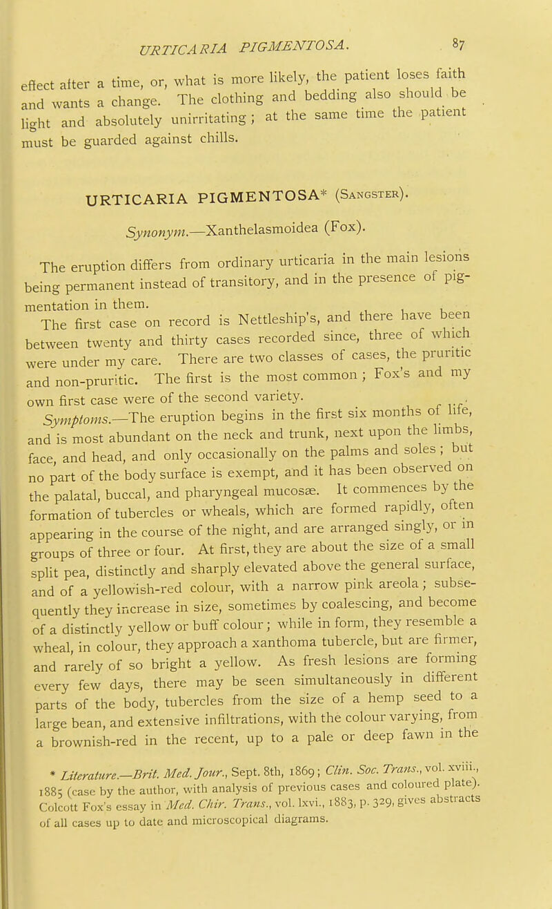 effect after a time, or, what is more likely, the patient loses faith and wants a change. The clothing and bedding also should be light and absolutely unirritating ; at the same time the patent must be guarded against chills. URTICARIA PIGMENTOSA* (Sangster). Synonym.—Xanthelasmoidea (Fox). The eruption differs from ordinary urticaria in the main lesions being permanent instead of transitory, and in the presence of pig- mentation in them. The first case on record is Nettleship's, and there have been between twenty and thirty cases recorded since, three of which were under my care. There are two classes of cases, the pruritic and non-pruritic. The first is the most common ; Fox's and my own first case were of the second variety. Symptoms.—The eruption begins in the first six months of lite, and is most abundant on the neck and trunk, next upon the limbs, face and head, and only occasionally on the palms and soles ; but no part of the body surface is exempt, and it has been observed on the palatal, buccal, and pharyngeal mucosae. It commences by the formation of tubercles or wheals, which are formed rapidly, oiten appearing in the course of the night, and are arranged singly, or m groups of three or four. At first, they are about the size of a small split pea, distinctly and sharply elevated above the general surface, and of a yellowish-red colour, with a narrow pink areola; subse- quently they increase in size, sometimes by coalescing, and become of a distinctly yellow or buff colour; while in form, they resemble a wheal in colour, they approach a xanthoma tubercle, but are firmer, and rarely of so bright a yellow. As fresh lesions are forming every few days, there may be seen simultaneously in different parts of the body, tubercles from the size of a hemp seed to a large bean, and extensive infiltrations, with the colour varying, from a brownish-red in the recent, up to a pale or deep fawn in the • Literature-Brit. Med. Jour., Sept. 8th, 1869; Clin. Soc. Trans., vol. xviii, 188; (case by the author, with analysis of previous cases and coloured plate). Colcott Fox's essay in Med. Chir. Trans., vol. lxvi., 1883, p. 329, gives abstracts of all cases up to date and microscopical diagrams.