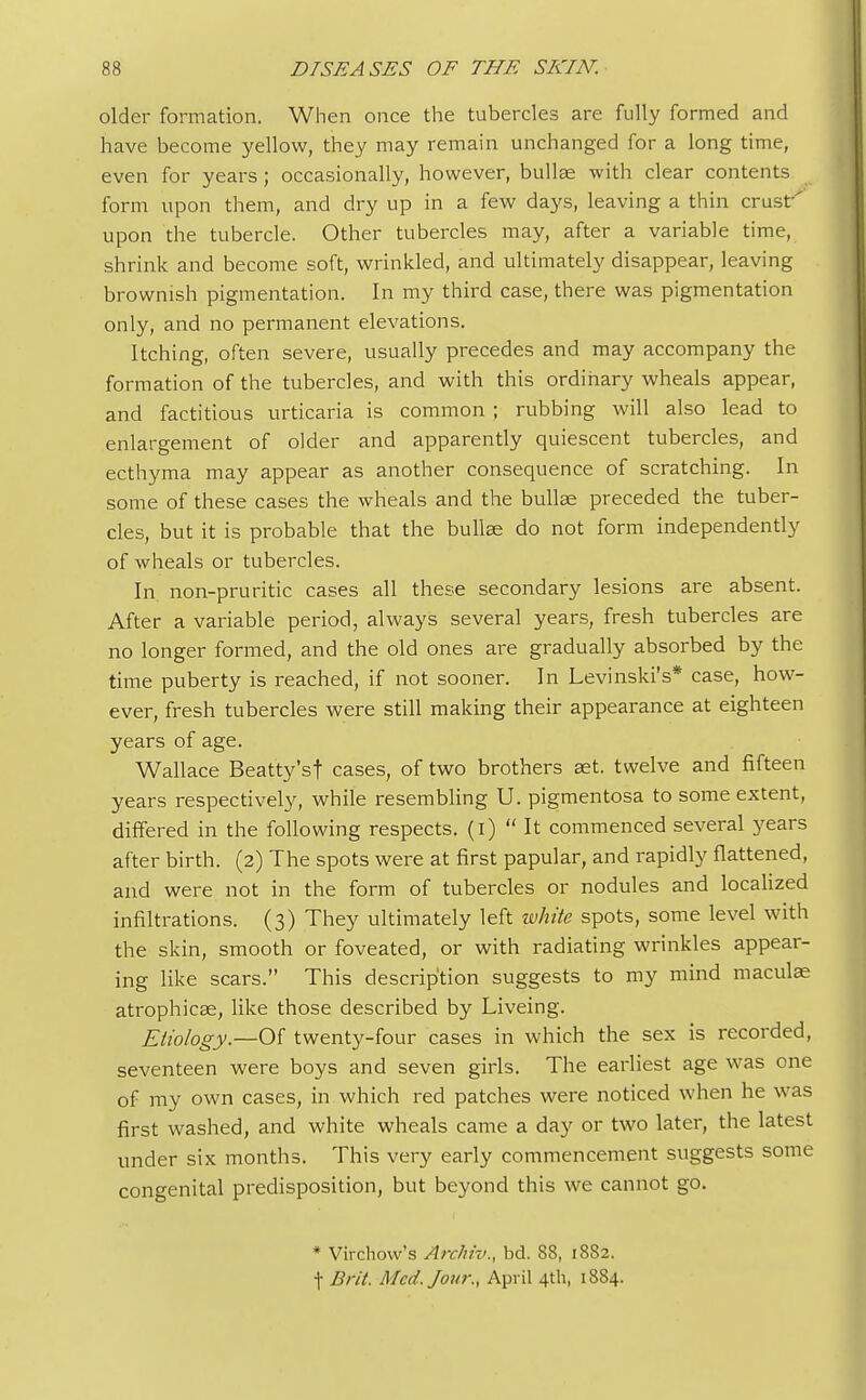 older formation. When once the tubercles are fully formed and have become yellow, they may remain unchanged for a long time, even for years; occasionally, however, bullae with clear contents form upon them, and dry up in a few days, leaving a thin crust' upon the tubercle. Other tubercles may, after a variable time, shrink and become soft, wrinkled, and ultimately disappear, leaving brownish pigmentation. In my third case, there was pigmentation only, and no permanent elevations. Itching, often severe, usually precedes and may accompany the formation of the tubercles, and with this ordinary wheals appear, and factitious urticaria is common ; rubbing will also lead to enlargement of older and apparently quiescent tubercles, and ecthyma may appear as another consequence of scratching. In some of these cases the wheals and the bullae preceded the tuber- cles, but it is probable that the bullae do not form independently of wheals or tubercles. In non-pruritic cases all these secondary lesions are absent. After a variable period, always several years, fresh tubercles are no longer formed, and the old ones are gradually absorbed by the time puberty is reached, if not sooner. In Levinski's* case, how- ever, fresh tubercles were still making their appearance at eighteen years of age. Wallace Beatty'sf cases, of two brothers aet. twelve and fifteen years respectively, while resembling U. pigmentosa to some extent, differed in the following respects, (i)  It commenced several years after birth. (2) The spots were at first papular, and rapidly flattened, and were not in the form of tubercles or nodules and localized infiltrations. (3) They ultimately left white spots, some level with the skin, smooth or foveated, or with radiating wrinkles appear- ing like scars. This description suggests to my mind maculae atrophicse, like those described by Liveing. Etiology.—Of twenty-four cases in which the sex is recorded, seventeen were boys and seven girls. The earliest age was one of my own cases, in which red patches were noticed when he was first washed, and white wheals came a day or two later, the latest under six months. This very early commencement suggests some congenital predisposition, but beyond this we cannot go. * Virchow's Archiv., bd. 88, 1882. f Brit, Med. Jour., April 4th, 1884.