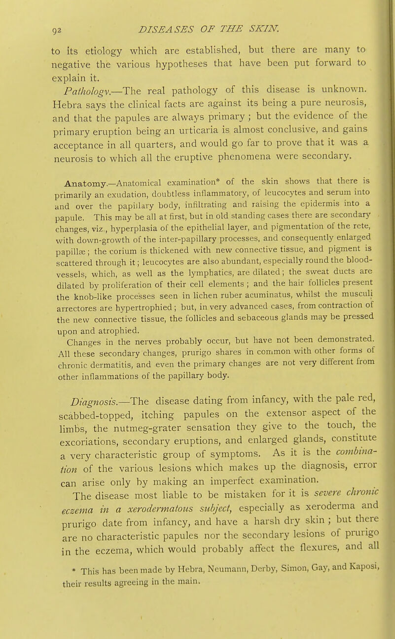 to its etiology which are established, but there are many to negative the various hypotheses that have been put forward to explain it. Pathology.—The real pathology of this disease is unknown. Hebra says the clinical facts are against its being a pure neurosis, and that the papules are always primary ; but the evidence of the primary eruption being an urticaria is almost conclusive, and gains acceptance in all quarters, and would go far to prove that it was a neurosis to which all the eruptive phenomena were secondary. Anatomy.—Anatomical examination* of the skin shows that there is primarily an exudation, doubtless inflammatory, of leucocytes and serum into and over the papillary body, infiltrating and raising the epidermis into a papule. This may be all at first, but in old standing cases there are secondary changes, viz., hyperplasia of the epithelial layer, and pigmentation of the rete, with down-growth of the inter-papillary processes, and consequently enlarged papilla?; the corium is thickened with new connective tissue, and pigment is scattered through it; leucocytes are also abundant, especially round the blood- vessels, which, as well as the lymphatics, are dilated; the sweat ducts are dilated by proliferation of their cell elements ; and the hair follicles present the knob-like processes seen in lichen ruber acuminatus, whilst the muscuh arrectores are hypertrophied; but, in very advanced cases, from contraction of the new connective tissue, the follicles and sebaceous glands may be pressed upon and atrophied. Changes in the nerves probably occur, but have not been demonstrated. All these secondary changes, prurigo shares in common with other forms of chronic dermatitis, and even the primary changes are not very different from other inflammations of the papillary body. Diagnosis.— The disease dating from infancy, with the pale red, scabbed-topped, itching papules on the extensor aspect of the limbs, the nutmeg-grater sensation they give to the touch, the excoriations, secondary eruptions, and enlarged glands, constitute a very characteristic group of symptoms. As it is the combina- tion of the various lesions which makes up the diagnosis, error can arise only by making an imperfect examination. The disease most liable to be mistaken for it is severe chronic eczema in a xerodermatous subject, especially as xeroderma and prurigo date from infancy, and have a harsh dry skin ; but there are no characteristic papules nor the secondary lesions of prurigo in the eczema, which would probably affect the flexures, and all * This has been made by Hebra, Neumann, Derby, Simon, Gay, and Kaposi, their results agreeing in the main.