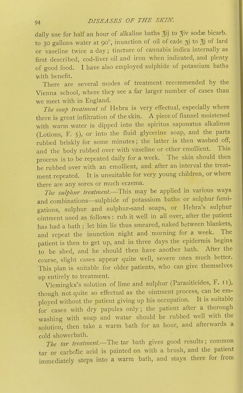 daily use for half an hour of alkaline baths ^ij to 3iv sodae bicarb, to 30 gallons water at 900, inunction of oil of cade gj to Jj of lard or vaseline twice a day; tincture of cannabis indica internally as first described, cod-liver oil and iron when indicated, and plenty of good food. I have also employed sulphide of potassium baths with benefit. There are several modes of treatment recommended by the Vienna school, where they see a far larger number of cases than we meet with in England. The soap treatment of Hebra is very effectual, especially where there is great infiltration of the skin. A piece of flannel moistened with warm water is dipped into the spiritus saponatus alkalinus (Lotions, F. 5), or into the fluid glycerine soap, and the parts rubbed briskly for some minutes; the latter is then washed off, and the body rubbed over with vaseline or other emollient. This process is to be repeated daily for a week. The skin should then be rubbed over with an emollient, and after an interval the treat- ment repeated. It is unsuitable for very young children, or where there are any sores or much eczema. The sulphur treatment—This may be applied in various ways and combinations—sulphide of potassium baths or sulphur fumi- gations, sulphur and sulphur-sand soaps, or Hebra's sulphur ointment used as follows : rub it well in all over, after the patient has had a bath ; let him lie thus smeared, naked between blankets, and repeat the inunction night and morning for a week. The patient is then to get up, and in three days the epidermis begins to be shed, and he should then have another bath. After the course, slight cases appear quite well, severe ones much better. This plan is suitable for older patients, who can give themselves up entirely to treatment. Vlemingkx's solution of lime and sulphur (Parasiticides, F. 11), though not quite so effectual as the ointment process, can be em- ployed without the patient giving up his occupation. It is suitable for cases with dry papules only; the patient after a thorough washing with soap and water should be rubbed well with the solution, then take a warm bath for an hour, and afterwards a cold showerbath. The tar treatment.—The tar bath gives good results; common tar or carbolic acid is painted on with a brush, and the patient immediately steps into a warm bath, and stays there for from