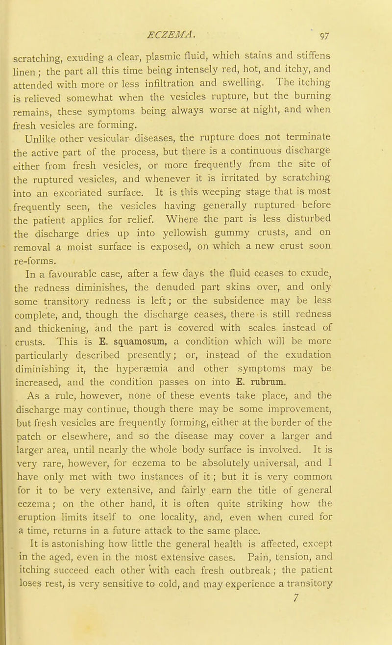 scratching, exuding a clear, plasmic fluid, which stains and stiffens linen ; the part all this time being intensely red, hot, and itchy, and attended with more or less infiltration and swelling. The itching is relieved somewhat when the vesicles rupture, but the burning remains, these symptoms being always worse at night, and when fresh vesicles are forming. Unlike other vesicular diseases, the rupture does not terminate the active part of the process, but there is a continuous discharge either from fresh vesicles, or more frequently from the site of the ruptured vesicles, and whenever it is irritated by scratching into an excoriated surface. It is this weeping stage that is most frequently seen, the vesicles having generally ruptured before the patient applies for relief. Where the part is less disturbed the discharge dries up into yellowish gummy crusts, and on removal a moist surface is exposed, on which a new crust soon re-forms. In a favourable case, after a few days the fluid ceases to exude, the redness diminishes, the denuded part skins over, and only some transitory redness is left; or the subsidence may be less complete, and, though the discharge ceases, there is still redness and thickening, and the part is covered with scales instead of crusts. This is E. squamosum, a condition which will be more particularly described presently; or, instead of the exudation diminishing it, the hyperaemia and other symptoms may be increased, and the condition passes on into E. rubrum. As a rule, however, none of these events take place, and the discharge may continue, though there may be some improvement, but fresh vesicles are frequently forming, either at the border of the patch or elsewhere, and so the disease may cover a larger and larger area, until nearly the whole body surface is involved. It is very rare, however, for eczema to be absolutely universal, and I have only met with two instances of it ; but it is very common for it to be very extensive, and fairly earn the title of general eczema; on the other hand, it is often quite striking how the eruption limits itself to one locality, and, even when cured for a time, returns in a future attack to the same place. It is astonishing how little the general health is affected, except in the aged, even in the most extensive cases. Pain, tension, and itching succeed each other with each fresh outbreak; the patient loses rest, is very sensitive to cold, and may experience a transitory 7