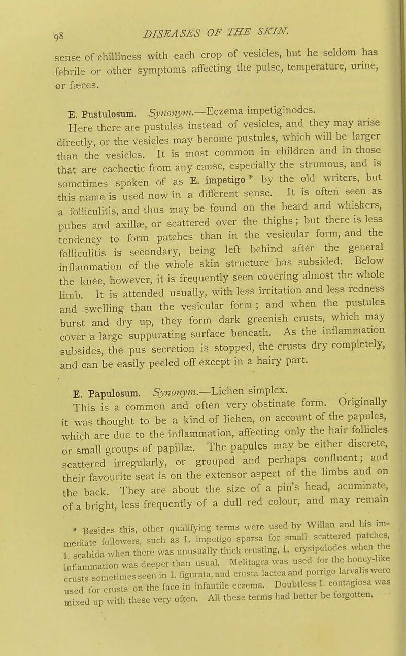 sense of chilliness with each crop of vesicles, but he seldom has febrile or other symptoms affecting the pulse, temperature, urine, or faeces. E. Pustulosum. Synonym.—Eczema impetiginodes. Here there are pustules instead of vesicles, and they may arise directly, or the vesicles may become pustules, which will be larger than the vesicles. It is most common in children and in those that are cachectic from any cause, especially the strumous, and is sometimes spoken of as E. impetigo* by the old writers, but this name is used now in a different sense. It is often seen as a folliculitis, and thus may be found on the beard and whiskers, pubes and axillae, or scattered over the thighs; but there is less tendency to form patches than in the vesicular form, and the folliculitis is secondary, being left behind after the general inflammation of the whole skin structure has subsided. Below the knee, however, it is frequently seen covering almost the whole limb It is attended usually, with less irritation and less redness and swelling than the vesicular form ; and when the pustules burst and dry up, they form dark greenish crusts, which may cover a large suppurating surface beneath. As the inflammation subsides, the pus secretion is stopped, the crusts dry completely, and can be easily peeled off except in a hairy part. E Papillosum. Synonym.—Lichen simplex. This is a common and often very obstinate form. Originally it was thought to be a kind of lichen, on account of the papules, which are due to the inflammation, affecting only the hair follicles or small groups of papillae. The papules may be either discrete, scattered irregularly, or grouped and perhaps confluent; and their favourite seat is on the extensor aspect of the limbs and on the back. They are about the size of a pin's head, acuminate, of a bright, less frequently of a dull red colour, and may remain * Besides this, other qualifying terms were used by Willan and his im- mediate followers, such as I. impetigo sparsa for small scattered patches I scabida when there was unusually thick crusting, I. erysipclodes when the nflammation was deeper than usual. Melitagra was used for the honey-hke c sts sometimes seen in I. figurata, and crusta lactea and pomgo larvahs were used lor crusts on the face in infantile eczema. Doubtless I. contagiosa was mixed up With these very often. All these terms had better be forgotten.