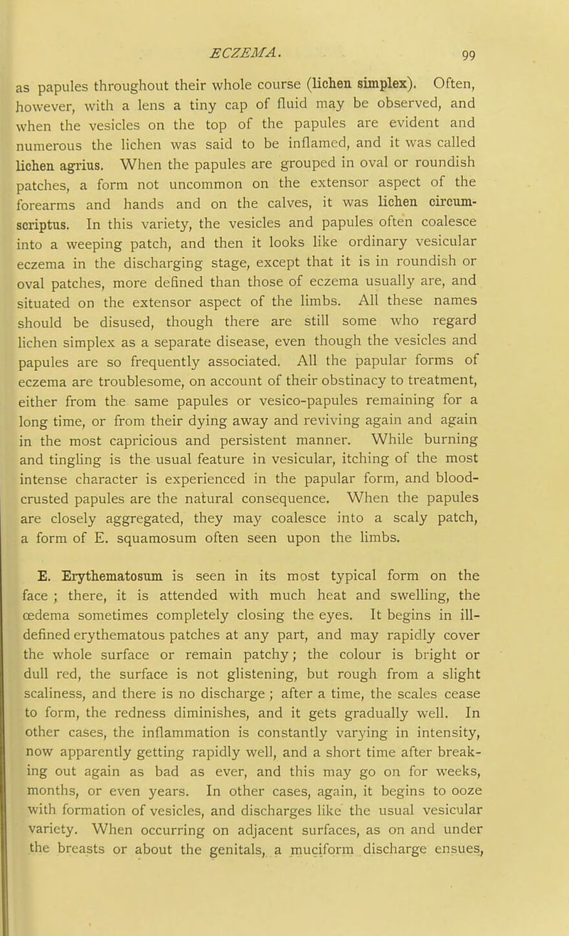 as papules throughout their whole course (lichen simplex). Often, however, with a lens a tiny cap of fluid may be observed, and when the vesicles on the top of the papules are evident and numerous the lichen was said to be inflamed, and it was called lichen agrius. When the papules are grouped in oval or roundish patches, a form not uncommon on the extensor aspect of the forearms and hands and on the calves, it was lichen circum- scriptns. In this variety, the vesicles and papules often coalesce into a weeping patch, and then it looks like ordinary vesicular eczema in the discharging stage, except that it is in roundish or oval patches, more defined than those of eczema usually are, and situated on the extensor aspect of the limbs. All these names should be disused, though there are still some who regard lichen simplex as a separate disease, even though the vesicles and papules are so frequently associated. All the papular forms of eczema are troublesome, on account of their obstinacy to treatment, either from the same papules or vesico-papules remaining for a long time, or from their dying away and reviving again and again in the most capricious and persistent manner. While burning and tingling is the usual feature in vesicular, itching of the most intense character is experienced in the papular form, and blood- crusted papules are the natural consequence. When the papules are closely aggregated, they may coalesce into a scaly patch, a form of E. squamosum often seen upon the limbs. E. Erythematosum is seen in its most typical form on the face ; there, it is attended with much heat and swelling, the oedema sometimes completely closing the eyes. It begins in ill- defined erythematous patches at any part, and may rapidly cover the whole surface or remain patchy; the colour is bright or dull red, the surface is not glistening, but rough from a slight scaliness, and there is no discharge ; after a time, the scales cease to form, the redness diminishes, and it gets gradually well. In other cases, the inflammation is constantly varying in intensity, now apparently getting rapidly well, and a short time after break- ing out again as bad as ever, and this may go on for weeks, months, or even years. In other cases, again, it begins to ooze with formation of vesicles, and discharges like the usual vesicular variety. When occurring on adjacent surfaces, as on and under the breasts or about the genitals, a muciform discharge ensues,