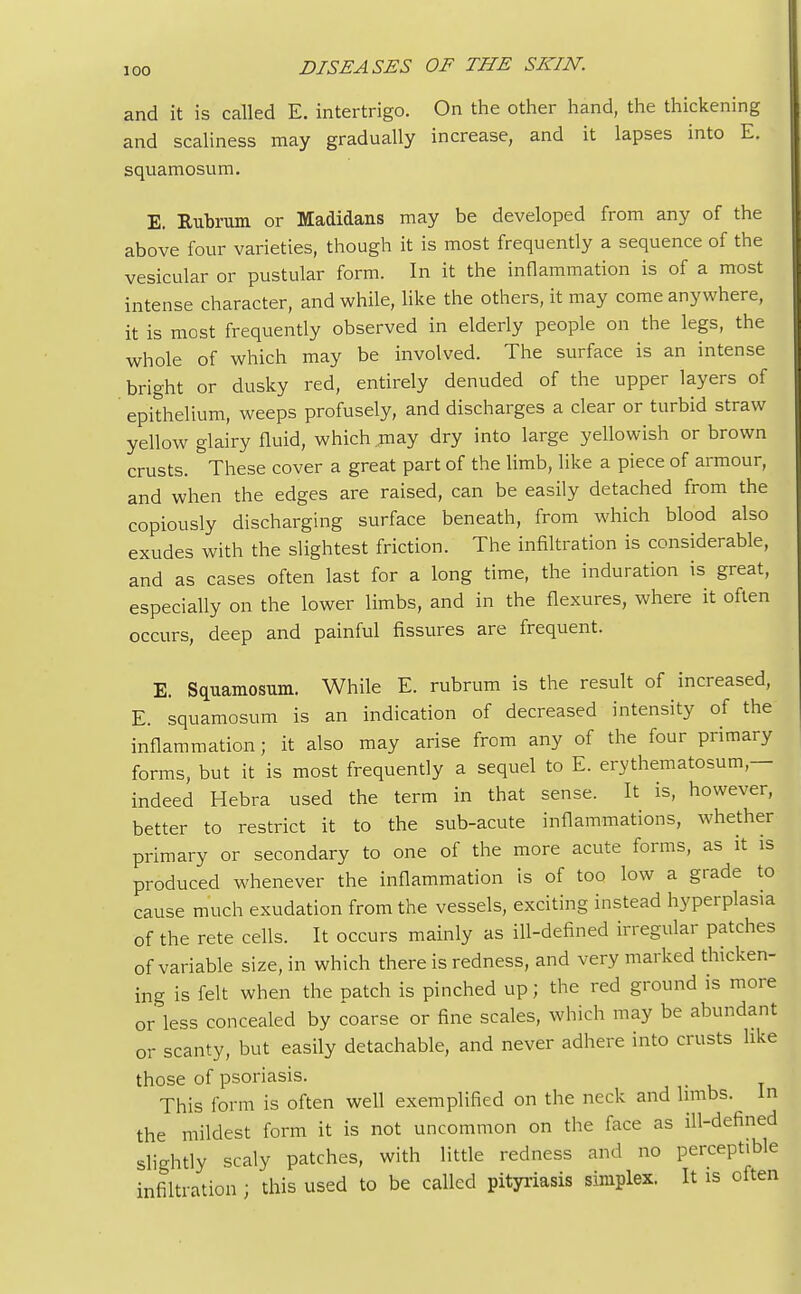 and it is called E. intertrigo. On the other hand, the thickening and scaliness may gradually increase, and it lapses into E. squamosum. E. Rubrum or Madidans may be developed from any of the above four varieties, though it is most frequently a sequence of the vesicular or pustular form. In it the inflammation is of a most intense character, and while, like the others, it may come anywhere, it is most frequently observed in elderly people on the legs, the whole of which may be involved. The surface is an intense bright or dusky red, entirely denuded of the upper layers of epithelium, weeps profusely, and discharges a clear or turbid straw yellow glairy fluid, which may dry into large yellowish or brown crusts. These cover a great part of the limb, like a piece of armour, and when the edges are raised, can be easily detached from the copiously discharging surface beneath, from which blood also exudes with the slightest friction. The infiltration is considerable, and as cases often last for a long time, the induration is great, especially on the lower limbs, and in the flexures, where it often occurs, deep and painful fissures are frequent. E. Squamosum. While E. rubrum is the result of increased, E. squamosum is an indication of decreased intensity of the inflammation; it also may arise from any of the four primary forms, but it is most frequently a sequel to E. erythematosum,— indeed Hebra used the term in that sense. It is, however, better to restrict it to the sub-acute inflammations, whether primary or secondary to one of the more acute forms, as it is produced whenever the inflammation is of too low a grade to cause much exudation from the vessels, exciting instead hyperplasia of the rete cells. It occurs mainly as ill-defined irregular patches of variable size, in which there is redness, and very marked thicken- ing is felt when the patch is pinched up; the red ground is more or less concealed by coarse or fine scales, which may be abundant or scanty, but easily detachable, and never adhere into crusts like those of psoriasis. This form is often well exemplified on the neck and limbs. ^ in the mildest form it is not uncommon on the face as ill-defined slightly scaly patches, with little redness and no perceptible infiltration ; this used to be called pityriasis simplex. It is often