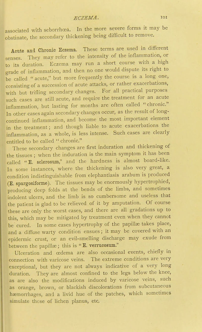 associated with seborrhcea. In the more severe forms it may be obstinate, the secondary thickening being difficult to remove. Acute and Chronic Eczema. These terms are used in different senses. They may refer to the intensity of the inflammation^ or to its duration. Eczema may run a short course with a high grade of inflammation, and then no one would dispute its right to be called  acute, but more frequently the course is a long one, consisting of a succession of acute attacks, or rather exacerbations, with but trifling secondary changes. For all practical purposes such cases are still acute, and require the treatment for an acute inflammation, but lasting for months are often called chronic. In other cases again secondary changes occur, as the result of long- continued inflammation, and become the most important element in the treatment; and though liable to acute exacerbations the inflammation, as a whole, is less intense. Such cases are clearly entitled to be called  chronic. These secondary changes are first induration and thickening of the tissues ; when the induration is the main symptom it has been called E. sclerosum, and the hardness is almost board-like. In some instances, where the thickening is also very great, a condition indistinguishable from elephantiasis arabum is produced (E. spargosiforme). The tissues may be enormously hypertrophied, producing deep folds at the bends of the limbs, and sometimes indolent ulcers, and the limb is so cumbersome and useless that the patient is glad to be relieved of it by amputation. Of course these are only the worst cases, and there are all gradations up to this, which may be mitigated by treatment even when they cannot be cured. In some cases hypertrophy of the papillae takes place, and a diffuse warty condition ensues; it may be covered with an epidermic crust, or an evil-smelling discharge may exude from between the papillae ; this is  E. verrucosum. Ulceration and cedema are also occasional events, chiefly in connection with varicose veins. The extreme conditions are very exceptional, but they are not always indicative of a very long duration. They are almost confined to the legs below the knee, as are also the modifications induced by varicose veins, such as orange, brown, or blackish discolorations from subcutaneous haemorrhages, and a livid hue of the patches, which sometimes simulate these of lichen planus, etc.