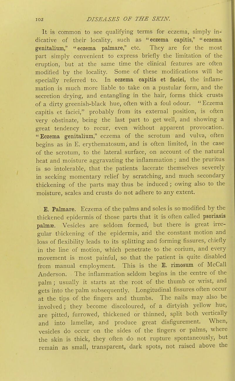 It is common to see qualifying terms for eczema, simply in- dicative of their locality, such as  eczema capitis,  eczema genitalium,  eczema palmare, etc. They are for the most part simply convenient to express briefly the limitation of the eruption, but at the same time the clinical features are often modified by the locality. Some of these modifications will be specially referred to. In eczema capitis et faciei, the inflam- mation is much more liable to take on a pustular form, and the secretion drying, and entangling in the hair, forms thick crusts of a dirty greenish-black hue, often with a foul odour.  Eczema capitis et faciei, probably from its external position, is often very obstinate, being the last part to get well, and showing a great tendency to recur, even without apparent provocation. Eczema genitalium, eczema of the scrotum and vulva, often begins as in E. erythematosum, and is often limited, in the case of the scrotum, to the lateral surface, on account of the natural heat and moisture aggravating the inflammation; and the pruritus is so intolerable, that the patients lacerate themselves severely in seeking momentary relief by scratching, and much secondary thickening of the parts may thus be induced ; owing also to the moisture, scales and crusts do not adhere to any extent. E. Palmare. Eczema of the palms and soles is so modified by the thickened epidermis of those parts that it is often called psoriasis palmae. Vesicles are seldom formed, but there is great irre- gular thickening of the epidermis, and the constant motion and loss of flexibility leads to its splitting and forming fissures, chiefly in the line of motion, which penetrate to the corium, and every movement is most painful, so that the patient is quite disabled from manual employment. This is the E. rimosum of McCall Anderson. The inflammation seldom begins in the centre of the palm ; usually it starts at the root of the thumb or wrist, and gets into the palm subsequently. Longitudinal fissures often occur at the tips of the fingers and thumbs. The nails may also be involved; they become discoloured, of a dirtyish yellow hue, are pitted, furrowed, thickened or thinned, split both vertically and into lamellae, and produce great disfigurement. When, vesicles do occur on the sides of the fingers or palms, where the skin is thick, they often do not rupture spontaneously, but remain as small, transparent, dark spots, not raised above the