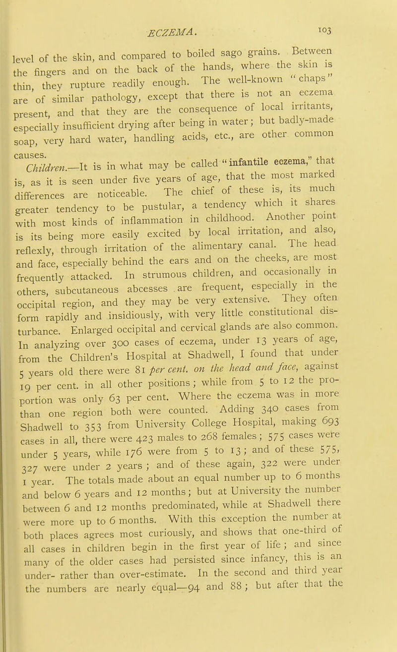 level of the skin, and compared to boiled sago grams Between the fingers and on the back of the hands, where the skin is thin they rupture readily enough. The well-known chaps are'of similar pathology, except that there is not an eczema present, and that they are the consequence of local irritants, especially insufficient drying after being in water; but badly-made soap very hard water, handling acids, etc., are other common causes. Children.^ is in what may be called infantile eczema, hat is as it is seen under five years of age, that the most marked differences are noticeable. The chief of these is its much neater tendency to be pustular, a tendency which it shares with most kinds of inflammation in childhood. Another point is its being more easily excited by local irritation, and also, reflexly through irritation of the alimentary canal. The head and face, especially behind the ears and on the cheeks, are most frequently attacked. In strumous children, and occasionally m others, subcutaneous abcesses are frequent, especially in the occipital region, and they may be very extensive. They often form rapidly and insidiously, with very little constitutional dis- turbance. Enlarged occipital and cervical glands are also common. In analyzing over 300 cases of eczema, under 13 years of age, from the Children's Hospital at Shadwell, I found that under 5 years old there were 81 percent, on the head and face, against 19 per cent, in all other positions; while from 5 to 12 the pro- portion was only 63 per cent. Where the eczema was in more than one region both were counted. Adding 340 cases from Shadwell to 353 from University College Hospital, making 693 cases in all, there were 423 males to 268 females; 575 cases were under 5 years, while 176 were from 5 to 13; and of these 575, 327 were under 2 years ; and of these again, 322 were under 1 year. The totals made about an equal number up to 6 months and below 6 years and 12 months; but at University the number between 6 and 12 months predominated, while at Shadwell there were more up to 6 months. With this exception the number at both places agrees most curiously, and shows that one-third of all cases in children begin in the first year of life ; and since many of the older cases had persisted since infancy, this is an under- rather than over-estimate. In the second and third year the numbers are nearly equal—94 and 88 ; but after that the