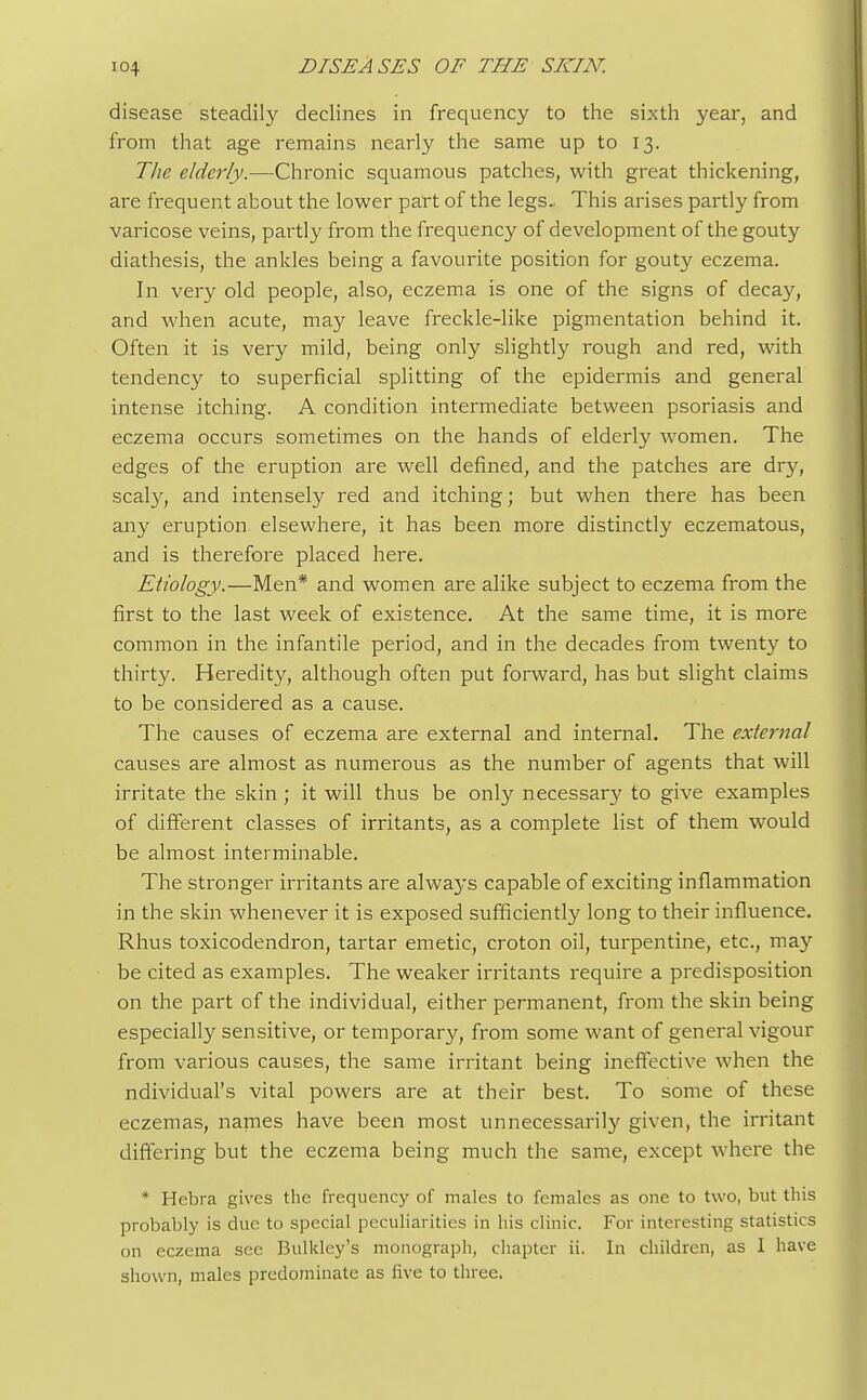 disease steadily declines in frequency to the sixth year, and from that age remains nearly the same up to 13. Tlie elderly.—Chronic squamous patches, with great thickening, are frequent about the lower part of the legs. This arises partly from varicose veins, partly from the frequency of development of the gouty diathesis, the ankles being a favourite position for gouty eczema. In very old people, also, eczema is one of the signs of decay, and when acute, may leave freckle-like pigmentation behind it. Often it is very mild, being only slightly rough and red, with tendency to superficial splitting of the epidermis and general intense itching. A condition intermediate between psoriasis and eczema occurs sometimes on the hands of elderly women. The edges of the eruption are well defined, and the patches are dry, scaly, and intensely red and itching; but when there has been any eruption elsewhere, it has been more distinctly eczematous, and is therefore placed here. Etiology.—Men* and women are alike subject to eczema from the first to the last week of existence. At the same time, it is more common in the infantile period, and in the decades from twenty to thirty. Heredity, although often put forward, has but slight claims to be considered as a cause. The causes of eczema are external and internal. The external causes are almost as numerous as the number of agents that will irritate the skin ; it will thus be only necessary to give examples of different classes of irritants, as a complete list of them would be almost interminable. The stronger irritants are always capable of exciting inflammation in the skin whenever it is exposed sufficiently long to their influence. Rhus toxicodendron, tartar emetic, croton oil, turpentine, etc., may be cited as examples. The weaker irritants require a predisposition on the part of the individual, either permanent, from the skin being especially sensitive, or temporary, from some want of general vigour from various causes, the same irritant being ineffective when the ndividual's vital powers are at their best. To some of these eczemas, names have been most unnecessarily given, the irritant differing but the eczema being much the same, except where the * Hebra gives the frequency of males to females as one to two, but this probably is due to special peculiarities in his clinic. For interesting statistics on eczema sec Bulkley's monograph, chapter ii. In children, as I have shown, males predominate as live to three.