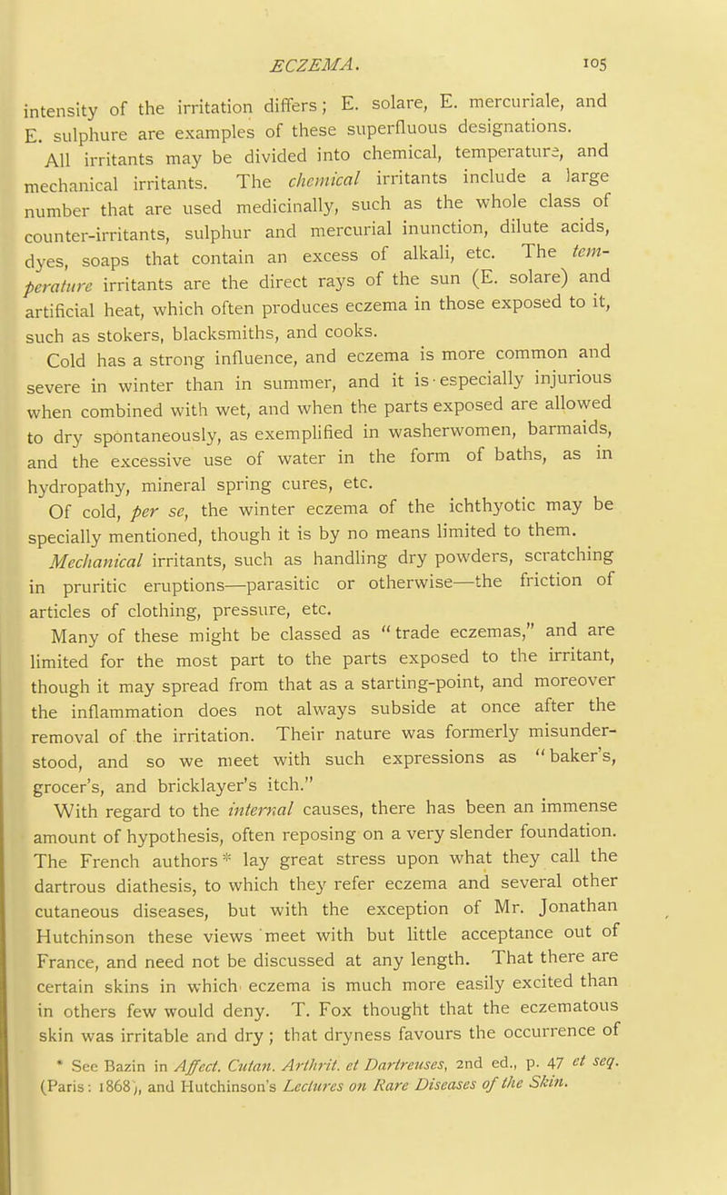 intensity of the irritation differs; E. solare, E. mercuriale, and E. sulphure are examples of these superfluous designations. All irritants may be divided into chemical, temperature, and mechanical irritants. The chemical irritants include a large number that are used medicinally, such as the whole class of counter-irritants, sulphur and mercurial inunction, dilute acids, dyes, soaps that contain an excess of alkali, etc. The tem- perature irritants are the direct rays of the sun (E. solare) and artificial heat, which often produces eczema in those exposed to it, such as stokers, blacksmiths, and cooks. Cold has a strong influence, and eczema is more common and severe in winter than in summer, and it is ■ especially injurious when combined with wet, and when the parts exposed are allowed to dry spontaneously, as exemplified in washerwomen, barmaids, and the excessive use of water in the form of baths, as in hydropathy, mineral spring cures, etc. Of cold, per se, the winter eczema of the ichthyotic may be specially mentioned, though it is by no means limited to them. Mechanical irritants, such as handling dry powders, scratching in pruritic eruptions—parasitic or otherwise—the friction of articles of clothing, pressure, etc. Many of these might be classed as  trade eczemas, and are limited for the most part to the parts exposed to the irritant, though it may spread from that as a starting-point, and moreover the inflammation does not always subside at once after the removal of the irritation. Their nature was formerly misunder- stood, and so we meet with such expressions as baker's, grocer's, and bricklayer's itch. With regard to the internal causes, there has been an immense amount of hypothesis, often reposing on a very slender foundation. The French authors* lay great stress upon what they call the dartrous diathesis, to which they refer eczema and several other cutaneous diseases, but with the exception of Mr. Jonathan Hutchinson these views meet with but little acceptance out of France, and need not be discussed at any length. That there are certain skins in which eczema is much more easily excited than in others few would deny. T. Fox thought that the eczematous skin was irritable and dry ; that dryness favours the occurrence of * See Bazin in Affect. Cutan. Arthrit. et Dartretises, 2nd ed., p. 47 et seq. (Paris : 1868 ;, and Hutchinson's Lectures on Rare Diseases of the Skin.