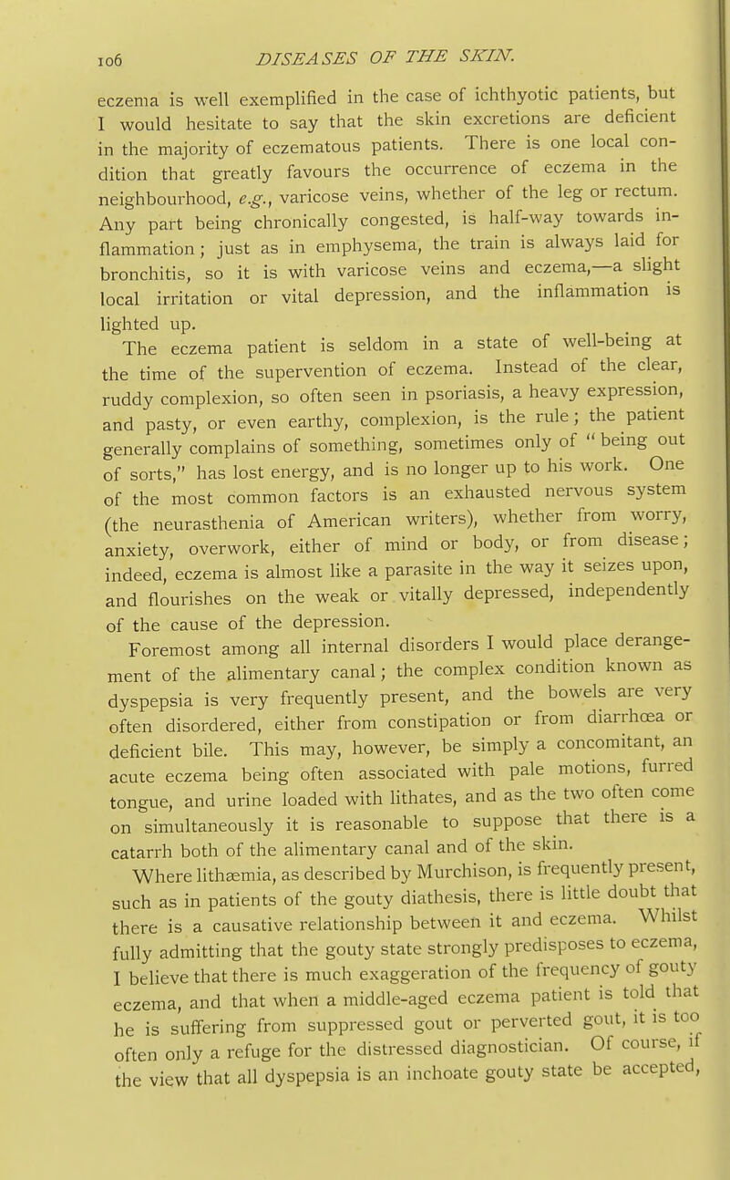 eczema is well exemplified in the case of ichthyotic patients, but I would hesitate to say that the skin excretions are deficient in the majority of eczematous patients. There is one local con- dition that greatly favours the occurrence of eczema in the neighbourhood, e.g., varicose veins, whether of the leg or rectum. Any part being chronically congested, is half-way towards in- flammation; just as in emphysema, the train is always laid for bronchitis, so it is with varicose veins and eczema,—a slight local irritation or vital depression, and the inflammation is lighted up. The eczema patient is seldom in a state of well-being at the time of the supervention of eczema. Instead of the clear, ruddy complexion, so often seen in psoriasis, a heavy expression, and pasty, or even earthy, complexion, is the rule; the patient generally complains of something, sometimes only of  being out of sorts, has lost energy, and is no longer up to his work. One of the most common factors is an exhausted nervous system (the neurasthenia of American writers), whether from worry, anxiety, overwork, either of mind or body, or from disease; indeed, eczema is almost like a parasite in the way it seizes upon, and flourishes on the weak or vitally depressed, independently of the cause of the depression. Foremost among all internal disorders I would place derange- ment of the alimentary canal; the complex condition known as dyspepsia is very frequently present, and the bowels are very often disordered, either from constipation or from diarrhoea or deficient bile. This may, however, be simply a concomitant, an acute eczema being often associated with pale motions, furred tongue, and urine loaded with lithates, and as the two often come on simultaneously it is reasonable to suppose that there is a catarrh both of the alimentary canal and of the skin. Where lithEemia, as described by Murchison, is frequently present, such as in patients of the gouty diathesis, there is little doubt that there is a causative relationship between it and eczema. Whilst fully admitting that the gouty state strongly predisposes to eczema, I believe that there is much exaggeration of the frequency of gouty eczema, and that when a middle-aged eczema patient is told that he is suffering from suppressed gout or perverted gout, it is too often only a refuge for the distressed diagnostician. Of course, if the view that all dyspepsia is an inchoate gouty state be accepted,