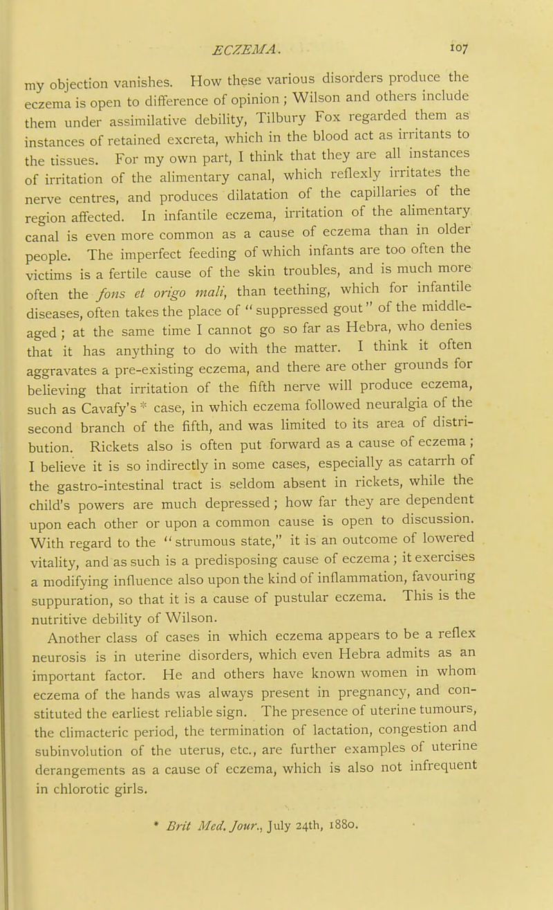 my objection vanishes. How these various disorders produce the eczema is open to difference of opinion ; Wilson and others include them under assimilative debility, Tilbury Fox regarded them as instances of retained excreta, which in the blood act as irritants to the tissues. For my own part, I think that they are all instances of irritation of the alimentary canal, which reflexly irritates the nerve centres, and produces dilatation of the capillaries of the region affected. In infantile eczema, irritation of the alimentary canal is even more common as a cause of eczema than in older people. The imperfect feeding of which infants are too often the victims is a fertile cause of the skin troubles, and is much more often the fons et origo mali, than teething, which for infantile diseases, often takes the place of  suppressed gout of the middle- aged ; at the same time I cannot go so far as Hebra, who denies that it has anything to do with the matter. I think it often aggravates a pre-existing eczema, and there are other grounds for believing that irritation of the fifth nerve will produce eczema, such as Cavafy's * case, in which eczema followed neuralgia of the second branch of the fifth, and was limited to its area of distri- bution. Rickets also is often put forward as a cause of eczema; I believe it is so indirectly in some cases, especially as catarrh of the gastro-intestinal tract is seldom absent in rickets, while the child's powers are much depressed; how far they are dependent upon each other or upon a common cause is open to discussion. With regard to the strumous state, it is an outcome of lowered vitality, and as such is a predisposing cause of eczema; it exercises a modifying influence also upon the kind of inflammation, favouring suppuration, so that it is a cause of pustular eczema. This is the nutritive debility of Wilson. Another class of cases in which eczema appears to be a reflex neurosis is in uterine disorders, which even Hebra admits as an important factor. He and others have known women in whom eczema of the hands was always present in pregnancy, and con- stituted the earliest reliable sign. The presence of uterine tumours, the climacteric period, the termination of lactation, congestion and subinvolution of the uterus, etc., are further examples of uterine derangements as a cause of eczema, which is also not infrequent in chlorotic girls. Brit Med. Jour., July 24th, 1880.