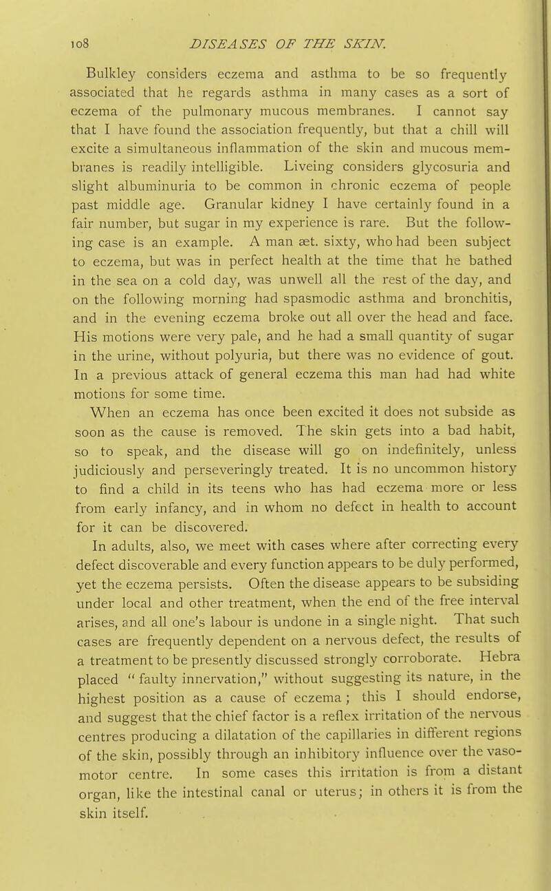 Bulkley considers eczema and asthma to be so frequently associated that he regards asthma in many cases as a sort of eczema of the pulmonary mucous membranes. I cannot say that I have found the association frequently, but that a chill will excite a simultaneous inflammation of the skin and mucous mem- branes is readily intelligible. Liveing considers glycosuria and slight albuminuria to be common in chronic eczema of people past middle age. Granular kidney I have certainly found in a fair number, but sugar in my experience is rare. But the follow- ing case is an example. A man set. sixty, who had been subject to eczema, but was in perfect health at the time that he bathed in the sea on a cold day, was unwell all the rest of the day, and on the following morning had spasmodic asthma and bronchitis, and in the evening eczema broke out all over the head and face. His motions were very pale, and he had a small quantity of sugar in the urine, without polyuria, but there was no evidence of gout. In a previous attack of general eczema this man had had white motions for some time. When an eczema has once been excited it does not subside as soon as the cause is removed. The skin gets into a bad habit, so to speak, and the disease will go on indefinitely, unless judiciously and perseveringly treated. It is no uncommon history to find a child in its teens who has had eczema more or less from early infancy, and in whom no defect in health to account for it can be discovered. In adults, also, we meet with cases where after correcting every defect discoverable and every function appears to be duly performed, yet the eczema persists. Often the disease appears to be subsiding under local and other treatment, when the end of the free interval arises, and all one's labour is undone in a single night. That such cases are frequently dependent on a nervous defect, the results of a treatment to be presently discussed strongly corroborate. Hebra placed  faulty innervation, without suggesting its nature, in the highest position as a cause of eczema ; this I should endorse, and suggest that the chief factor is a reflex irritation of the nervous centres producing a dilatation of the capillaries in different regions of the skin, possibly through an inhibitory influence over the vaso- motor centre. In some cases this irritation is from a distant organ, like the intestinal canal or uterus; in others it is from the skin itself.