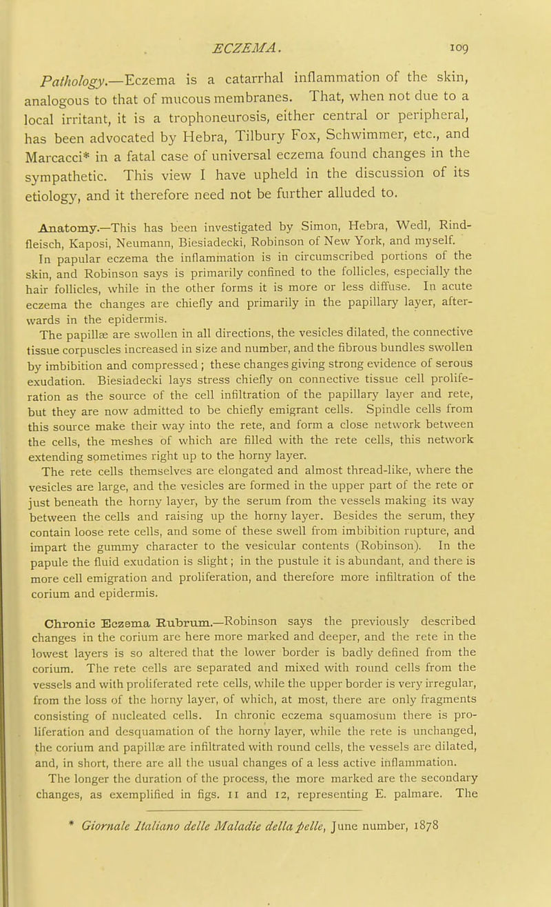 Pathology'.—Eczema is a catarrhal inflammation of the skin, analogous to that of mucous membranes. That, when not due to a local irritant, it is a trophoneurosis, either central or peripheral, has been advocated by Hebra, Tilbury Fox, Schwimmer, etc., and Marcacci* in a fatal case of universal eczema found changes in the sympathetic. This view I have upheld in the discussion of its etiology, and it therefore need not be further alluded to. Anatomy—This has been investigated by Simon, Hebra, Wedl, Rind- fleisch, Kaposi, Neumann, Biesiadecki, Robinson of New York, and myself. In papular eczema the inflammation is in circumscribed portions of the skin, and Robinson says is primarily confined to the follicles, especially the hair follicles, while in the other forms it is more or less diffuse. In acute eczema the changes are chiefly and primarily in the papillary layer, after- wards in the epidermis. The papillEe are swollen in all directions, the vesicles dilated, the connective tissue corpuscles increased in size and number, and the fibrous bundles swollen by imbibition and compressed; these changes giving strong evidence of serous exudation. Biesiadecki lays stress chiefly on connective tissue cell prolife- ration as the source of the cell infiltration of the papillary layer and rete, but they are now admitted to be chiefly emigrant cells. Spindle cells from this source make their way into the rete, and form a close network between the cells, the meshes of which are filled with the rete cells, this network extending sometimes right up to the horny layer. The rete cells themselves are elongated and almost thread-like, where the vesicles are large, and the vesicles are formed in the upper part of the rete or just beneath the horny layer, by the serum from the vessels making its way between the cells and raising up the horny layer. Besides the serum, they contain loose rete cells, and some of these swell from imbibition rupture, and impart the gummy character to the vesicular contents (Robinson). In the papule the fluid exudation is slight; in the pustule it is abundant, and there is more cell emigration and proliferation, and therefore more infiltration of the corium and epidermis. Chronic Eczema Eubrum-Robinson says the previously described changes in the corium are here more marked and deeper, and the rete in the lowest layers is so altered that the lower border is badly defined from the corium. The rete cells are separated and mixed with round cells from the vessels and with proliferated rete cells, while the upper border is ver}'irregular, from the loss of the horny layer, of which, at most, there are only fragments consisting of nucleated cells. In chronic eczema squamosum there is pro- liferation and desquamation of the horny layer, while the rete is unchanged, the corium and papillae are infiltrated with round cells, the vessels are dilated, and, in short, there are all the usual changes of a less active inflammation. The longer the duration of the process, the more marked are the secondary changes, as exemplified in figs. 11 and 12, representing E. palmare. The * Giornale Italiano delle Maladic della pclle, June number, 1878