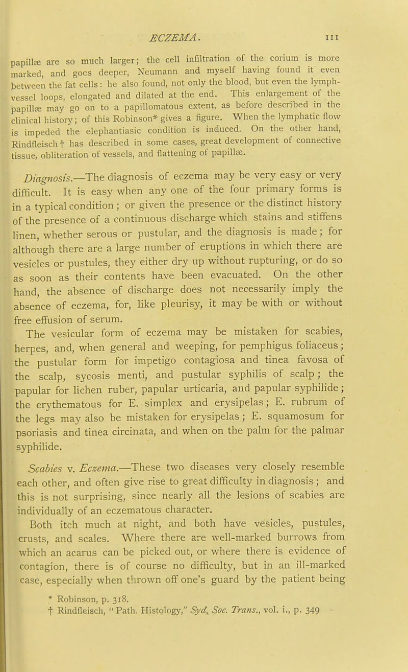 papilla; are so much larger; the cell infiltration of the corium is more marked, and goes deeper, Neumann and myself having found it even between the fat cells: he also found, not only the blood, but even the lymph- vessel loops, elongated and dilated at the end. This enlargement of the papilla; may go on to a papillomatous extent, as before described in the clinical history; of this Robinson* gives a figure. When the lymphatic flow is impeded the elephantiasic condition is induced. On the other hand, Rindfleisch t has described in some cases, great development of connective tissue, obliteration of vessels, and flattening of papilla;. Diagnosis.—The. diagnosis of eczema may be very easy or very difficult. It is easy when any one of the four primary forms is in a typical condition; or given the presence or the distinct history of the presence of a continuous discharge which stains and stiffens linen, whether serous or pustular, and the diagnosis is made; for although there are a large number of eruptions in which there are vesicles or pustules, they either dry up without rupturing, or do so as soon as their contents have been evacuated. On the other hand, the absence of discharge does not necessarily imply the absence of eczema, for, like pleurisy, it may be with or without free effusion of serum. The vesicular form of eczema may be mistaken for scabies, herpes, and, when general and weeping, for pemphigus foliaceus; the pustular form for impetigo contagiosa and tinea favosa of the scalp, sycosis menti, and pustular syphilis of scalp; the papular for lichen ruber, papular urticaria, and papular syphilide; the erythematous for E. simplex and erysipelas; E. rubrum of the legs may also be mistaken for erysipelas; E. squamosum for psoriasis and tinea circinata, and when on the palm for the palmar syphilide. Scabies v. Eczema.—These two diseases very closely resemble each other, and often give rise to great difficulty in diagnosis ; and this is not surprising, since nearly all the lesions of scabies are individually of an eczematous character. Both itch much at night, and both have vesicles, pustules, crusts, and scales. Where there are well-marked burrows from which an acarus can be picked out, or where there is evidence of contagion, there is of course no difficulty, but in an ill-marked case, especially when thrown off one's guard by the patient being * Robinson, p. 318. t Rindfleisch,  Path. Histology, Syd^ Soc. Traits., vol. i., p. 349