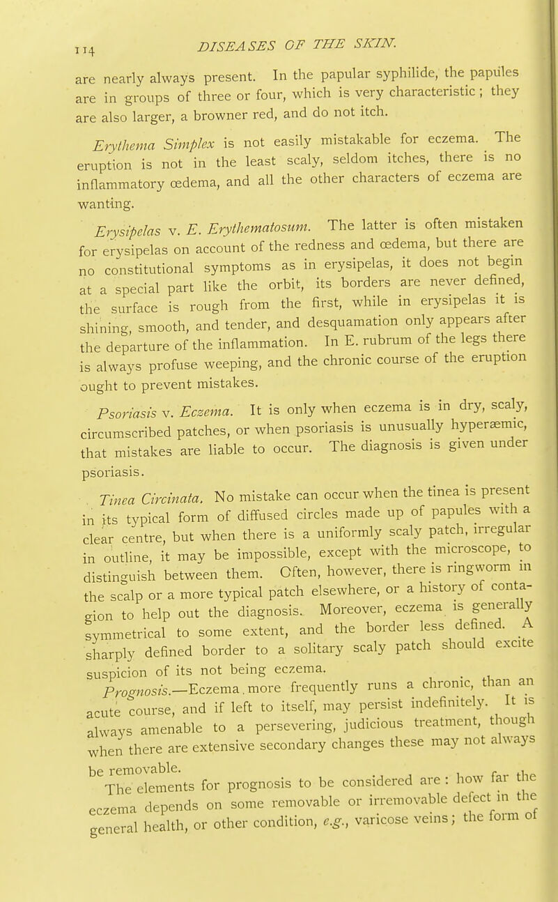 are nearly always present. In the papular syphilide, the papules are in groups of three or four, which is very characteristic ; they are also larger, a browner red, and do not itch. Erythema Simplex is not easily mistakable for eczema. The eruption is not in the least scaly, seldom itches, there is no inflammatory oedema, and all the other characters of eczema are wanting. Erysipelas v. E. Erythematosum. The latter is often mistaken for erysipelas on account of the redness and oedema, but there are no constitutional symptoms as in erysipelas, it does not begin at a special part like the orbit, its borders are never defined, the surface is rough from the first, while in erysipelas it is shining, smooth, and tender, and desquamation only appears after the departure of the inflammation. In E. rubrum of the legs there is always profuse weeping, and the chronic course of the eruption ought to prevent mistakes. Psoriasis v. Eczema. It is only when eczema is in dry, scaly, circumscribed patches, or when psoriasis is unusually hyperemia, that mistakes are liable to occur. The diagnosis is given under psoriasis. Tinea Circinata. No mistake can occur when the tinea is present in its typical form of diffused circles made up of papules with a clear centre, but when there is a uniformly scaly patch, irregular in outline, it may be impossible, except with the microscope, to distinguish between them. Often, however, there is ringworm m the scalp or a more typical patch elsewhere, or a history of conta- gion to help out the diagnosis. Moreover, eczema is generally symmetrical to some extent, and the border less defined. A sharply defined border to a solitary scaly patch should excite suspicion of its not being eczema. _ ProffrtOS/s._Eczema.more frequently runs a chronic, than an acute course, and if left to itself, may persist indefinitely. It is always amenable to a persevering, judicious treatment, though when there are extensive secondary changes these may not always be removable. . The elements for prognosis to be considered are : how tar t ie eczema depends on some removable or irremovable defect in the general health, or other condition, e.g., varicose veins; the form ot