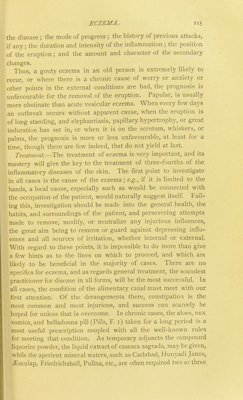 the disease; the mode of progress ; the history of previous attacks, if any; the duration and intensity of the inflammation ; the position of the eruption; and the amount and character of the secondary changes. Thus, a gouty eczema in an old person is extremely likely to recur, or where there is a chronic cause of worry or anxiety or other points in the external conditions are bad, the prognosis is unfavourable for the removal of the eruption. Papular, is usually more obstinate than acute vesicular eczema. When every few days an outbreak occurs without apparent cause, when the eruption is of long standing, and elephantiasis, papillary hypertrophy, or great induration has set in, or when it is on the scrotum, whiskers, or palms, the prognosis is more or less unfavourable, at least for a time, though there are few indeed, that do not yield at last. Treatment.—The treatment of eczema is very important, and its mastery will give the key to the treatment of three-fourths of the inflammatory diseases of the skin. The first point to investigate in all cases is the cause of the eczema; e.g., if it is limited to the hands, a local cause, especially such as would be connected with the occupation of the patient, would naturally suggest itself. Fail- ing this, investigation should be made into the general health, the habits, and surroundings of the patient, and persevering attempts made to remove, modify, or neutralize any injurious influences, the great aim being to remove or guard against depressing influ- ences and all sources of irritation, whether internal or external. With regard to these points, it is impossible to do more than give a few hints as to the lines on which to proceed, and which ara likely to be beneficial in the majority of cases. There are no specifics for eczema, and as regards general treatment, the soundest practitioner for disease in all forms, will be the most successful. In all cases, the condition of the alimentary canal must meet with our first attention. Of the derangements there, constipation is the most common and most injurious, and success can scarcely be hoped for unless that is overcome. In chronic cases, the aloes, nux vomica, and belladonna pill (Pills, F. i) taken for a long period is a most useful prescription coupled with all the well-known rules for meeting that condition. As temporary adjuncts the compound liquorice powder, the liquid extract of cascara sagrada, may be given, while the aperient mineral waters, such as Carlsbad, Hunyadi Janos, jEsculap, Friedrichshall, Pullna, etc.j are often required two or three