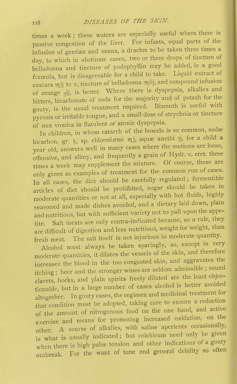 times a week ; these waters are especially useful where there is passive congestion of the liver. For infants, equal parts of the infusion of gentian and senna, a drachm to be taken three times a day, to which in obstinate cases, two or three drops of tincture of belladonna and tincture of podophyllin may be added, is a good formula, but is disagreeable for a child to take. Liquid extract of cascara TT\ij to v, tincture of belladonna miij, and compound infusion of orange 5ij, is better. Where there is dyspepsia, alkalies and bitters bicarbonate of soda for the majority and of potash for the gouty is the usual treatment required. Bismuth is useful with pyrosis or irritable tongue, and a small dose of strychnia or tincture of nux vomica in flatulent or atonic dyspepsia. In children, in whom catarrh of the bowels is so common, sodse bicarbon. gr. 5, sp. chloroformi ny, aquae anethi 5j, for a child a year old, answers well in many cases where the motions are loose, offensive, and slimy, and frequently a grain of Hydr. c. cret. three times a week may supplement the mixture. Of course, these are only given as examples of treatment for the common run of cases. In all cases, the diet should be carefully regulated ; fermentible articles of diet should be prohibited, sugar should be taken in moderate quantities or not at all, especially with hot fluids, highly reasoned and made dishes avoided, and a dietary la.d down, plain and nutritious, but with sufficient variety not to pall upon the appe- tite Salt meats are only contra-indicated because, as a rule, they are difficult of digestion and less nutritious, weight for weight, than fresh meat. The salt itself is not injurious in moderate quantity. Alcohol must always be taken sparingly, as, except in very moderate quantities, it dilates the vessels of the skin, and therefore increases the blood in the too congested skin, and aggravates the itching - beer and the stronger wines are seldom admissible ; sound clarets, hocks, and plain spirits freely diluted are the least objec- tionable, but in a large number of cases alcohol is better avoided alto-ether. In gouty cases, the regimen and medicinal treatment for that condition must be adopted, taking care to ensure a reduction of the amount of nitrogenous food on the one hand, and active exercise and means for promoting increased oxidation, on the other A course of alkalies, with saline aperients occasionally, is what is usually indicated; but colchicum need only be given when there is high pulse tension and other indications of a gouty outbreak For the want of tone and general debility so often