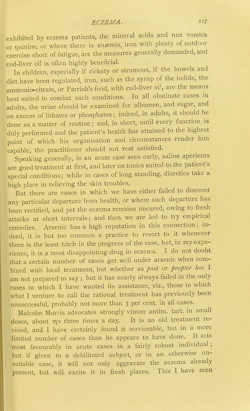 exhibited by eczema patients, the mineral acids and mix vomica or quinine, or where there is ansemia, iron with plenty of outdoor exercise short of fatigue, are the measures generally demanded, and cod-liver oil is often highly beneficial. In children, especially if rickety or strumous, if the bowels and diet have been regulated, iron, such as the syrup of the iodide, the ammonio-citrate, or Parrish's food, with cod-liver oil, are the means best suited to combat such conditions. In all obstinate cases in adults, the urine should be examined for albumen, and sugar, and an excess of lithates or phosphates; indeed, in adults, it should be done as a matter of routine; and, in short, until every function is duly performed and the patient's health has attained to the highest point of which his organisation and circumstances render him capable, the practitioner should not rest satisfied. Speaking generally, in an acute case seen early, saline aperients are good treatment at first, and later on tonics suited to the patient's special conditions; while in cases of long standing, diuretics take a high place in relieving the skin troubles. But there are cases in which we have either failed to discover any particular departure from health, or where such departure has been rectified, and yet the eczema remains uncured, owing to fresh attacks at short intervals; and then we are led to try empirical remedies. Arsenic has a high reputation in this connection; in- deed, it is but too common a practice to resort to it whenever there is the least hitch in the progress of the case, but, in my expe- rience, it is a most disappointing drug in eczema. I do not doubt that a certain number of cases get well under arsenic when com- bined with local treatment, but whether as post or propter hoc I am not prepared to say ; but it has nearly always failed in the only cases in which I have wanted its assistance, viz., those in which what I venture to call the rational treatment has previously been unsuccessful, probably not more than 3 per cent, in all cases. Malcolm Morris advocates strongly vinum antim. tart, in small doses, about itiv three times a day. It is an old treatment re- vived, and I have certainly found it serviceable, but in a more limited number of cases than he appears to have done. It acts most favourably in acute cases in a fairly robust individual ; but if given to a debilitated subject, or in an otherwise un- suitable case, it will not only aggravate the eczema already present, but will excite it in fresh places. This I have seen