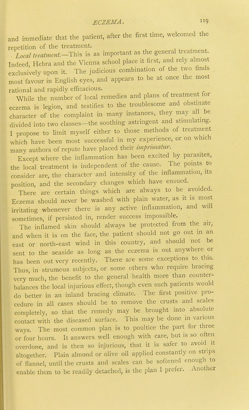 and immediate that the patient, after the first time, welcomed the repetition of the treatment. Local treatment-TKs is as important as the general treatment. Indeed, Hebra and the Vienna school place it first, and rely almost exclusively upon it. The judicious combination of the two finds . most favour in English eyes, and appears to be at once the most rational and rapidly efficacious. While the number of local remedies and plans of treatment for eczema is legion, and testifies to the troublesome and obstinate character of the complaint in many instances, they may all be divided into two classes-the soothing astringent and stimulating. I propose to limit myself either to those methods of treatment which have been most successful in my experience, or on which many authors of repute have placed their imprimatur. Except where the inflammation has been excited by parasites, the local treatment is independent of the cause. The points to consider are, the character and intensity of the inflammation, its position, and the secondary changes which have ensued. There are certain things which are always to be avoided. Eczema should never be washed with plain water, as it is most irritating whenever there is any active inflammation, and will sometimes, if persisted in, render success impossible. The inflamed skin should always be protected from the air, and when it is on the face, the patient should not go out m an east or north-east wind in this country, and should not be sent to the seaside as long as the eczema is out anywhere or has been out very recently. There are some exceptions to this. Thus in strumous subjects, or some others who require bracing very 'much, the benefit to the general health more than counter- balances the local injurious effect, though even such patients would do better in an inland bracing climate. The first positive pro- cedure in all cases should be to remove the crusts and scales completely, so that the remedy may be brought into absolute contact with the diseased surface. This may be done in various ways. The most common plan is to poultice the part for three or four hours. It answers well enough with care, but is so often overdone, and is then so injurious, that it is safer to avoid it altogether. Plain almond or olive oil applied constantly on strips of flannel, until the crusts and scales can be softened enough to enable them to be readily detached, is the plan I prefer. Another