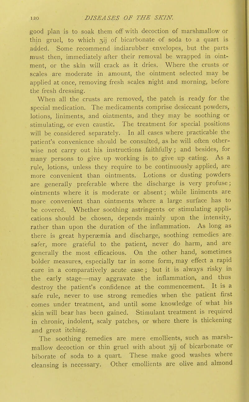 good plan is to soak them off with decoction of marshmallow or thin gruel, to which gij of bicarbonate of soda to a quart is added. Some recommend indiarubber envelopes, but the parts must then, immediately after their removal be wrapped in oint- ment, or the skin will crack as it dries. Where the crusts or scales are moderate in amount, the ointment selected may be applied at once, removing fresh scales night and morning, before the fresh dressing. When all the crusts are removed, the patch is ready for the special medication. The medicaments comprise desiccant powders, lotions, liniments, and ointments, and they may be soothing or stimulating, or even caustic. The treatment for special positions will be considered separately. In all cases where practicable the patient's convenience should be consulted, as he will often other- wise not carry out his instructions faithfully; and besides, for many persons to give up working is to give up eating. As a rule, lotions, unless they require to be continuously applied, are more convenient than ointments. Lotions or dusting powders are generally preferable where the discharge is very profuse; ointments where it is moderate or absent; while liniments are more convenient than ointments where a large surface has to be covered. Whether soothing astringents or stimulating appli- cations should be chosen, depends mainly upon the intensity, rather than upon the duration of the inflammation. As long as there is great hypergemia and discharge, soothing remedies are safer, more grateful to the patient, never do harm, and are generally the most efficacious. On the other hand, sometimes bolder measures, especially tar in some form, may effect a rapid cure in a comparatively acute case ; but it is always risky in the early stage—may aggravate the inflammation, and thus destroy the patient's confidence at the commencement. It is a safe rule, never to use strong remedies when the patient first comes under treatment, and until some knowledge of what his skin will bear has been gained. Stimulant treatment is required in chronic, indolent, scaly patches, or where there is thickening and great itching. The soothing remedies are mere emollients, such as marsh- mallow decoction or thin gruel with about ^ij of bicarbonate or biborate of soda to a quart. These make good washes where cleansing is necessary. Other emollients are olive and almond