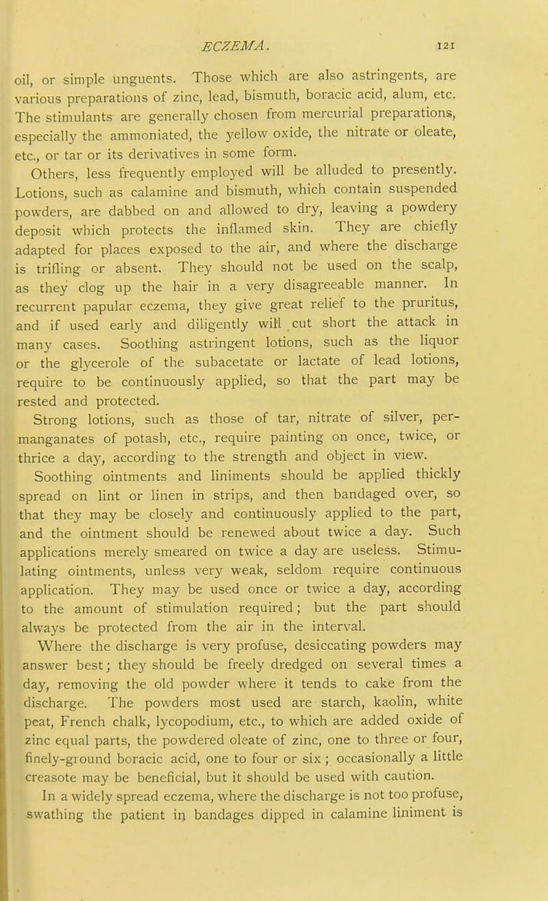 oil, or simple unguents. Those which are also astringents, are various preparations of zinc, lead, bismuth, boracic acid, alum, etc. The stimulants are generally chosen from mercurial preparations, especially the ammoniated, the yellow oxide, the nitrate or oleate, etc., or tar or its derivatives in some form. Others, less frequently employed will be alluded to presently. Lotions, such as calamine and bismuth, which contain suspended powders, are dabbed on and allowed to dry, leaving a powdery deposit which protects the inflamed skin. They are chiefly adapted for places exposed to the air, and where the discharge is trifling or absent. They should not be used on the scalp, as they clog up the hair in a very disagreeable manner. In recurrent papular eczema, they give great relief to the pruritus, and if used early and diligently will cut short the attack in many cases. Soothing astringent lotions, such as the liquor or the glycerole of the subacetate or lactate of lead lotions, require to be continuously applied, so that the part may be rested and protected. Strong lotions, such as those of tar, nitrate of silver, per- manganates of potash, etc., require painting on once, twice, or thrice a day, according to the strength and object in view. Soothing ointments and liniments should be applied thickly spread on lint or linen in strips, and then bandaged over, so that they may be closely and continuously applied to the part, and the ointment should be renewed about twice a day. Such applications merely smeared on twice a day are useless. Stimu- lating ointments, unless very weak, seldom require continuous application. They may be used once or twice a day, according to the amount of stimulation required; but the part should always be protected from the air in the interval. Where the discharge is very profuse, desiccating powders may answer best; they should be freely dredged on several times a day, removing the old powder where it tends to cake from the discharge. The powders most used are starch, kaolin, white peat, French chalk, lycopodium, etc., to which are added oxide of zinc equal parts, the powdered oleate of zinc, one to three or four, finely-ground boracic acid, one to four or six; occasionally a little creasote may be beneficial, but it should be used with caution. In a widely spread eczema, where the discharge is not too profuse, swathing the patient in bandages dipped in calamine liniment is