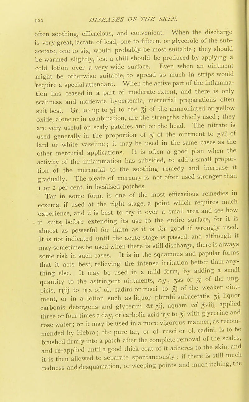 often soothing, efficacious, and convenient. When the discharge is very great, lactate of lead, one to fifteen, or glycerole of the sub- acetate, one to six, would probably be most suitable ; they should be warmed slightly, lest a chill should be produced by applying a cold lotion over a very wide surface. Even when an ointment might be otherwise suitable, to spread so much in strips would require a special attendant. When the active part of the inflamma- tion has ceased in a part of moderate extent, and there is only scaliness and moderate hyperemia, mercurial preparations often suit best. Gr. 10 up to Jjj to the of the ammoniated or yellow oxide, alone or in combination, are the strengths chiefly used ; they are very useful on scaly patches and on the head. The nitrate is used generally in the proportion of tjj of the ointment to 3vij of lard or white vaseline ; it may be used in the same cases as the other mercurial applications. It is often a good plan when the activity of the inflammation has subsided, to add a small propor- tion of the mercurial to the soothing remedy and increase it gradually. The oleate of mercury is not often used stronger than I or 2 per cent, in localised patches. Tar in some form, is one of the most efficacious remedies in eczema, if used at the right stage, a point which requires much experience, and it is best to try it over a small area and see how . it suits, before extending its use to the entire surface, for it is almost as powerful for harm as it is for good if wrongly used. It is not indicated until the acute stage is passed, and although it may sometimes be used when there is still discharge, there is always some risk in such cases. It is in the squamous and papular forms that it acts best, relieving the intense irritation better than any- thing else. It may be used in a mild form, by adding a small quantity to the astringent ointments, e.g., jss or gj of the ung. picis, miij to mx of ol. cadini or rusci to jg of the weaker oint- ment, or in a lotion such as liquor plumbi subacetatis gj, liquor carbonis detergens and glycerini da 31], aquam ad Jviij, applied three or four times a day, or carbolic acid my to $ with glycerine and rose water; or it may be used in a more vigorous manner, as recom- mended by Hebra; the pure tar, or ol. rusci or ol. cadini, is to be I brushed firmly into a patch after the complete removal of the scales, and re-applied until a good thick coat of it adheres to the skin, and it is then allowed to separate spontaneously ; if there is still much redness and desquamation, or weeping points and much itching, the