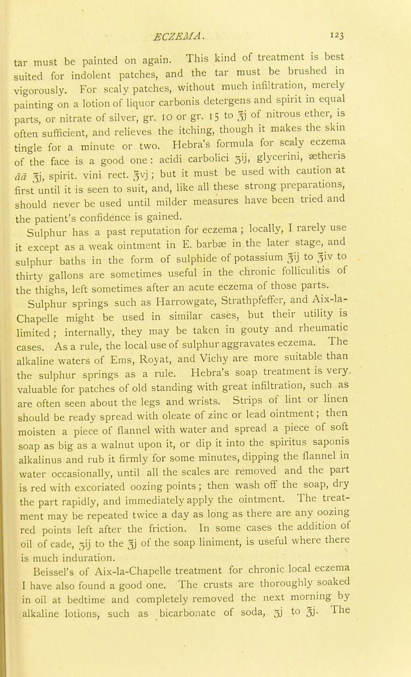 tar must be painted on again. This kind of treatment is best suited for indolent patches, and the tar must be brushed in vigorously. For scaly patches, without much infiltration, merely painting on a lotion of liquor carbonis detergens and spirit in equal parts, or nitrate of silver, gr. 10 or gr. 15 to gj of nitrous ether, is often sufficient, and relieves the itching, though it makes the skin tingle for a minute or two. Hebra's formula for scaly eczema of°the face is a good one: acidi carbolici 5ij, glycerini, aetheris ad % spirit, vini rect. gvj; but it must be used with caution at first until it is seen to suit, and, like all these strong preparations, should never be used until milder measures have been tried and the patient's confidence is gained. Sulphur has a past reputation for eczema; locally, I rarely use it except as a weak ointment in E. barbae in the later stage, and sulphur baths in the form of sulphide of potassium gij to giv to thirty gallons are sometimes useful in the chronic folliculitis of the thighs, left sometimes after an acute eczema of those parts. Sulphur springs such as Harrowgate, Strathpfeffer, and Aix-la- Chapelle might be used in similar cases, but their utility is limited ; internally, they may be taken in gouty and rheumatic cases. As a rule, the local use of sulphur aggravates eczema. The alkaline waters of Ems, Roy at, and Vichy are more suitable than the sulphur springs as a rule. Hebra's soap treatment is very, valuable for patches of old standing with great infiltration, such as are often seen about the legs and wrists. Strips of lint or linen should be ready spread with oleate of zinc or lead ointment; then moisten a piece of flannel with water and spread a piece of soft soap as big as a walnut upon it, or dip it into the spiritus saponis alkalinus and rub it firmly for some minutes, dipping the flannel in water occasionally, until all the scales are removed and the part is red with excoriated oozing points; then wash off the soap, dry the part rapidly, and immediately apply the ointment. The treat- ment may be repeated twice a day as long as there are any oozing red points left after the friction. In some cases the addition of oil of cade, to the gj of the soap liniment, is useful where there is much induration. Beissel's of Aix-la-Chapelle treatment for chronic local eczema I have also found a good one. The crusts are thoroughly soaked in oil at bedtime and completely removed the next morning by alkaline lotions, such as bicarbonate of soda, 5j to gj. The