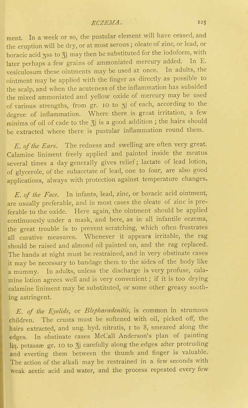 ment. In a week or so, the pustular element will have ceased, and the eruption will be dry, or at most serous ; oleate of zinc, or lead, or boracic acid 3SS to gj may then be substituted for the iodoform, with later perhaps a few grains of ammoniated mercury added. In E. vesiculosum these ointments may be used at once. In adults, the ointment may be applied with the finger as directly as possible to the scalp, and when the acuteness of the inflammation has subsided the mixed ammoniated and yellow oxide of mercury may be used of various strengths, from gr. 10 to 3] of each, according to the degree of inflammation. Where there is- great irritation, a few minims of oil of cade to the gj is a good addition ; the hairs should be extracted where there is pustular inflammation round them. E. of the Ears. The redness and swelling are often very great. Calamine liniment freely applied and painted inside the meatus several times a day generally gives relief; lactate of lead lotion, of glycerole, of the subacetate of lead, one to four, are also good applications, always with protection against temperature changes. E. of the Face. In infants, lead, zinc, or boracic acid ointment, are usually preferable, and in most cases the oleate of zinc is pre- ferable to the oxide. Here again, the ointment should be applied continuously under a mask, and here, as in all infantile eczema, the great trouble is to prevent scratching, which often frustrates all curative measures. Whenever it appears irritable, the rag should be raised and almond oil painted on, and the rag replaced. The hands at night must be restrained, and in very obstinate cases it may be necessary to bandage them to the sides of the body like a mummy. In adults, unless the discharge is very profuse, cala- mine lotion agrees well and is very convenient; if it is too drying calamine liniment may be substituted, or some other greasy sooth- ing astringent. E. of the Eyelids, or Blepharadenitis, is common in strumous children. The crusts must be softened with oil, picked off, the hairs extracted, and ung. hyd. nitratis, 1 to 8, smeared along the edges. In obstinate cases McCall Anderson's plan of painting Uq. potassee gr. 10 to gj carefully along the edges after protruding and everting them between the thumb and finger is valuable. The action of the alkali may be restrained in a few seconds with weak acetic acid and water, and the process repeated every few