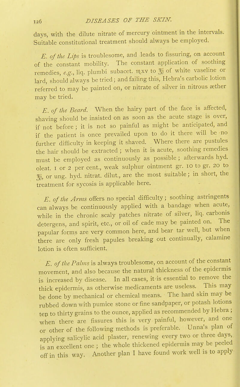 days, with the dilute nitrate of mercury ointment in the intervals. Suitable constitutional treatment should always be employed. E. of the Lips is troublesome, and leads to Assuring, on account of the constant mobility. The constant application of soothing remedies, e.g., liq. plumbi subacet. iiixv to jg of white vaseline or lard, should always be tried ; and failing this, Hebra's carbolic lotion referred to may be painted on, or nitrate of silver in nitrous sether may be tried. E. of the Beard. When the hairy part of the face is affected, shaving should be insisted on as soon as the acute stage is over, if not before ; it is not so painful as might be anticipated, and if the patient is once prevailed upon to do it there will be no further difficulty in keeping it shaved. Where there are pustules the hair should be extracted ; when it is acute, soothing remedies must be employed as continuously as possible ; afterwards hyd. oleat. I or 2 per cent., weak sulphur ointment gr. 10 to gr. 20 to jjj, or ung. hyd. nitrat. dilut., are the most suitable; in short, the treatment for sycosis is applicable here. E. of the Arms offers no special difficulty; soothing astringents can always be continuously applied with a bandage when acute, while in the chronic scaly patches nitrate of silver, liq. carbonis detergens, and spirit, etc., or oil of cade may be painted on. The papular forms are very common here, and bear tar well, but when there are only fresh papules breaking out continually, calamine lotion is often sufficient. E. of the Palms is always troublesome, on account of the constant movement, and also because the natural thickness of the epidermis is increased by disease. In all cases, it is essential to remove the thick epidermis, as otherwise medicaments are useless. This may be done by mechanical or chemical means. The hard skin may be rubbed down with pumice stone or fine sandpaper, or potash lotions ten to thirty grains to the ounce, applied as recommended by Hebra ; when there are fissures this is very painful, however, and one or other of the following methods is preferable. Unna's plan of applying salicylic acid plaster, renewing every two or three days, is an excellent one ; the whole thickened epidermis may be peeled off in this way. Another plan I have found work well is to apply