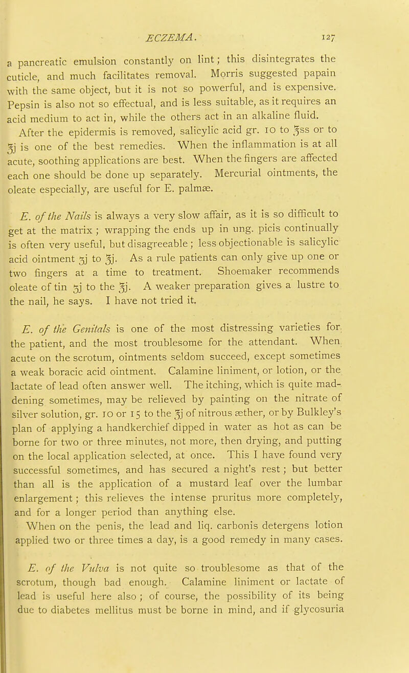 a pancreatic emulsion constantly on lint; this disintegrates the cuticle, and much facilitates removal. Morris suggested papain with the same object, but it is not so powerful, and is expensive. Pepsin is also not so effectual, and is less suitable, as it requires an acid medium to act in, while the others act in an alkaline fluid. After the epidermis is removed, salicylic acid gr. 10 to ^ss or to 5j is one of the best remedies. When the inflammation is at all acute, soothing applications are best. When the fingers are affected each one should be done up separately. Mercurial ointments, the oleate especially, are useful for E. palmas. E. of the Nails is always a very slow affair, as it is so difficult to get at the matrix ; wrapping the ends up in ung. picis continually is often very useful, but disagreeable ; less objectionable is salicylic acid ointment 3j to 5j. As a rule patients can only give up one or two fingers at a time to treatment. Shoemaker recommends oleate cf tin gj to the ^j. A weaker preparation gives a lustre to the nail, he says. I have not tried it. E. of the Genitals is one of the most distressing varieties for. the patient, and the most troublesome for the attendant. When acute on the scrotum, ointments seldom succeed, except sometimes a weak boracic acid ointment. Calamine liniment, or lotion, or the lactate of lead often answer well. The itching, which is quite mad- dening sometimes, may be relieved by painting on the nitrate of silver solution, gr. 10 or 15 to the ^j of nitrous sether, or by Bulkley's plan of applying a handkerchief dipped in water as hot as can be borne for two or three minutes, not more, then drying, and putting on the local application selected, at once. This I have found very successful sometimes, and has secured a night's rest; but better than all is the application of a mustard leaf over the lumbar enlargement; this relieves the intense pruritus more completely, and for a longer period than anything else. When on the penis, the lead and liq. carbonis detergens lotion applied two or three times a day, is a good remedy in many cases. E. of the Vulva is not quite so troublesome as that of the scrotum, though bad enough. Calamine liniment or lactate of lead is useful here also ; of course, the possibility of its being due to diabetes mellitus must be borne in mind, and if glycosuria