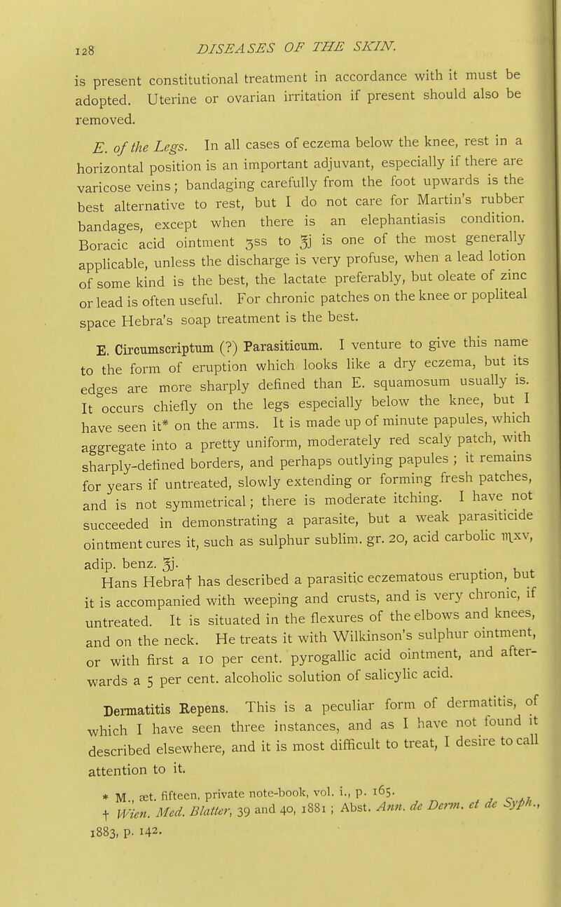is present constitutional treatment in accordance with it must be adopted. Uterine or ovarian irritation if present should also be removed. E. of the Legs. In all cases of eczema below the knee, rest in a horizontal position is an important adjuvant, especially if there are varicose veins; bandaging carefully from the foot upwards is the best alternative to rest, but I do not care for Martin's rubber bandages, except when there is an elephantiasis condition. Boracic acid ointment 3ss to 5g is one of the most generally applicable, unless the discharge is very profuse, when a lead lotion of some kind is the best, the lactate preferably, but oleate of zinc or lead is often useful. For chronic patches on the knee or popliteal space Hebra's soap treatment is the best. E. Circumscriptum (?) Parasiticum. I venture to give this name to the form of eruption which looks like a dry eczema, but its ed-es are more sharply defined than E. squamosum usually is. It occurs chiefly on the legs especially below the knee, but I have seen it* on the arms. It is made up of minute papules, which aggregate into a pretty uniform, moderately red scaly patch, with sharply-defined borders, and perhaps outlying papules ; it remains for years if untreated, slowly extending or forming fresh patches, and is not symmetrical; there is moderate itching. I have not succeeded in demonstrating a parasite, but a weak parasiticide ointment cures it, such as sulphur sublim. gr. 20, acid carbolic ttixv, adip. benz. gj. Hans Hebraf has described a parasitic eczematous eruption, but it is accompanied with weeping and crusts, and is very chronic, if untreated. It is situated in the flexures of the elbows and knees, and on the neck. He treats it with Wilkinson's sulphur ointment, or with first a 10 per cent, pyrogallic acid ointment, and after- wards a 5 per cent, alcoholic solution of salicylic acid. Dermatitis Eepens. This is a peculiar form of dermatitis, of which I have seen three instances, and as I have not found it described elsewhere, and it is most difficult to treat, I desire to call attention to it. * M set. fifteen, private note-book, vol. i., p. 165. t Wien. Med. Blatter, 39 and 40, 1881 ; Abst. Ann. de Derm, et de Syph., 1883, p. 142.