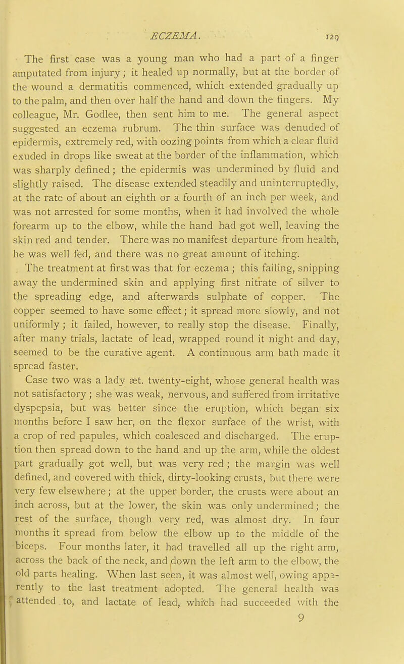 i2g The first case was a young man who had a part of a finger amputated from injury; it healed up normally, but at the border of the wound a dermatitis commenced, which extended gradually up to the palm, and then over half the hand and down the fingers. My colleague, Mr. Godlee, then sent him to me. The general aspect suggested an eczema rubrum. The thin surface was denuded of epidermis, extremely red, with oozing points from which a clear fluid exuded in drops like sweat at the border of the inflammation, which was sharply defined; the epidermis was undermined by fluid and slightly raised. The disease extended steadily and uninterruptedly, at the rate of about an eighth or a fourth of an inch per week, and was not arrested for some months, when it had involved the whole forearm up to the elbow, while the hand had got well, leaving the skin red and tender. There was no manifest departure from health, he was well fed, and there was no great amount of itching. The treatment at first was that for eczema ; this failing, snipping away the undermined skin and applying first nitrate of silver to the spreading edge, and afterwards sulphate of copper. The copper seemed to have some effect; it spread more slowly, and not uniformly ; it failed, however, to really stop the disease. Finally, after many trials, lactate of lead, wrapped round it night and day, seemed to be the curative agent. A continuous arm bath made it spread faster. Case two was a lady aet. twenty-eight, whose general health was not satisfactory ; she was weak, nervous, and suffered from irritative dyspepsia, but was better since the eruption, which began six months before I saw her, on the flexor surface of the wrist, with a crop of red papules, which coalesced and discharged. The erup- tion then spread down to the hand and up the arm, while the oldest part gradually got well, but was very red ; the margin was well defined, and covered with thick, dirty-looking crusts, but there were very few elsewhere; at the upper border, the crusts were about an inch across, but at the lower, the skin was only undermined; the rest of the surface, though very red, was almost dry. In four months it spread from below the elbow up to the middle of the biceps. Four months later, it had travelled all up the right arm, across the back of the neck, and down the left arm to the elbow, the old parts healing. When last seen, it was almost well, owing appa- rently to the last treatment adopted. The general health was {attended to, and lactate of lead, which had succeeded with the 9