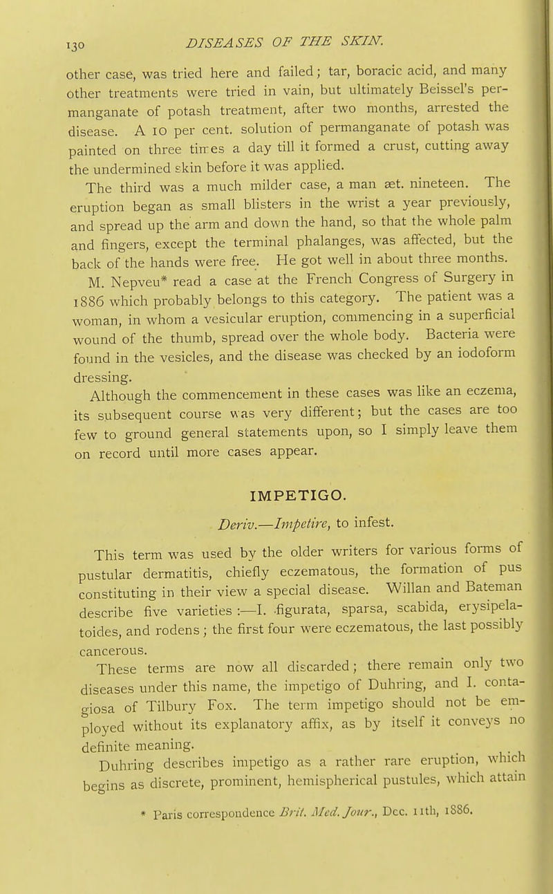 other case, was tried here and failed; tar, boracic acid, and many Other treatments were tried in vain, but ultimately Beissel's per- manganate of potash treatment, after two months, arrested the disease. A io per cent, solution of permanganate of potash was painted on three times a day till it formed a crust, cutting away the undermined skin before it was applied. The third was a much milder case, a man set. nineteen. The eruption began as small blisters in the wrist a year previously, and spread up the arm and down the hand, so that the whole palm and fingers, except the terminal phalanges, was affected, but the back of the hands were free. He got well in about three months. M. Nepveu* read a case at the French Congress of Surgery in 1886 which probably belongs to this category. The patient was a woman, in whom a vesicular eruption, commencing in a superficial wound of the thumb, spread over the whole body. Bacteria were found in the vesicles, and the disease was checked by an iodoform dressing. Although the commencement in these cases was like an eczema, its subsequent course was very different; but the cases are too few to ground general statements upon, so I simply leave them on record until more cases appear. IMPETIGO. Deriv.—Impetire, to infest. This term was used by the older writers for various forms of pustular dermatitis, chiefly eczematous, the formation of pus constituting in their view a special disease. Willan and Bateman describe five varieties :—I. -figurata, sparsa, scabida, erysipela- toides, and rodens ; the first four were eczematous, the last possibly cancerous. These terms are now all discarded; there remain only two diseases under this name, the impetigo of Duhring, and I. conta- giosa of Tilbury Fox. The term impetigo should not be em- ployed without its explanatory affix, as by itself it conveys no definite meaning. Duhring describes impetigo as a rather rare eruption, which begins as discrete, prominent, hemispherical pustules, which attain * Paris correspondence Brit. Mcd.Jom:, Dec. 11th, 1S86.