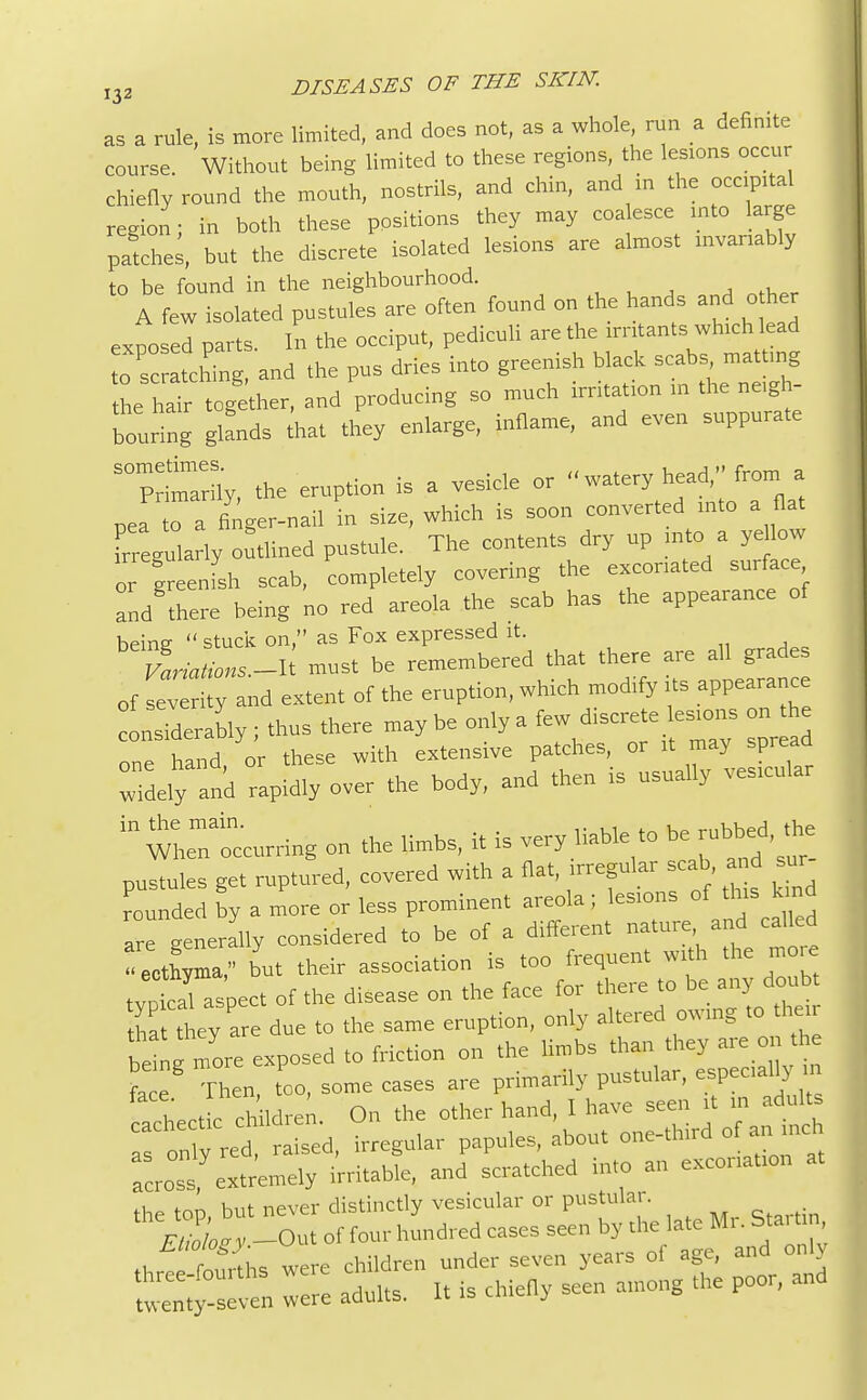 133 as a rule, is more limited, and does not, as a whole, ran a definite coarse. Without being limited to these regions, the lesions occur chiefly round the mouth, nostrils, and chin, and in the occipital region; in both these positions they may coa esce into large patches, bat the discrete isolated lesions are almost mvambly to be found in the neighbourhood. A few isolated pustules are often found on the hands and o her exposed parts. In the occiput, pedicali are the irritants which lead scratching, and the pus dries into greenish black scabs matting he ham tog ther, and producing so much irritation in the ne.gh- bouring glands that they enlarge, inflame, and even suppurate STimarny, the eruption is a vesicle or « watery head, from a pea to a finger-nail in size, which is soon converted into a flat Tre-ulany outlined pustule. The contents dry up into a ye low or greenfsh scab, completely covering the excoriated surface and there being no red areola the scab has the appearance of being stuck on, as Fox expressed it. Variations.-^ must be remembered that there are all grades of ^verity and extent of the eruption, which modify its appearance nsideraWy; thus there may he only a few discrete ksions on one hand or these with extensive patches, or it may spreaa widely and rapidly over the body, and then is usually vesicular 111 wltcurring on the limbs, it is very liabk to be robbed, the pustules get ruptured, covered with a flat, irregular scab and ur Lnded by a more or less prominent areola; lesions of this tad ar generally considered to be of a different nature and called ecthyma, but their association is too frequent with the n tvofcal aspect of the disease on the face for there to be any doubt fca they are due to the same eruption, only altered owing to .hem £ g more exposed to friction on the limbs than they are on the fa e Then, too, some cases are primarily pustular, especally n v,'„cric children On the other hand, I have seen it in adults :r0; red Sd, acrost extremely irritable, and scratched into an excoriation a, i.u w npver distinctly vesicular or pustulai. e2C' -Oi of four hundred cases seen by the late Mr. Startm, „ ttrtiis were children under seven years of age, and only even lore adults. It is chiefly seen among the poor, and