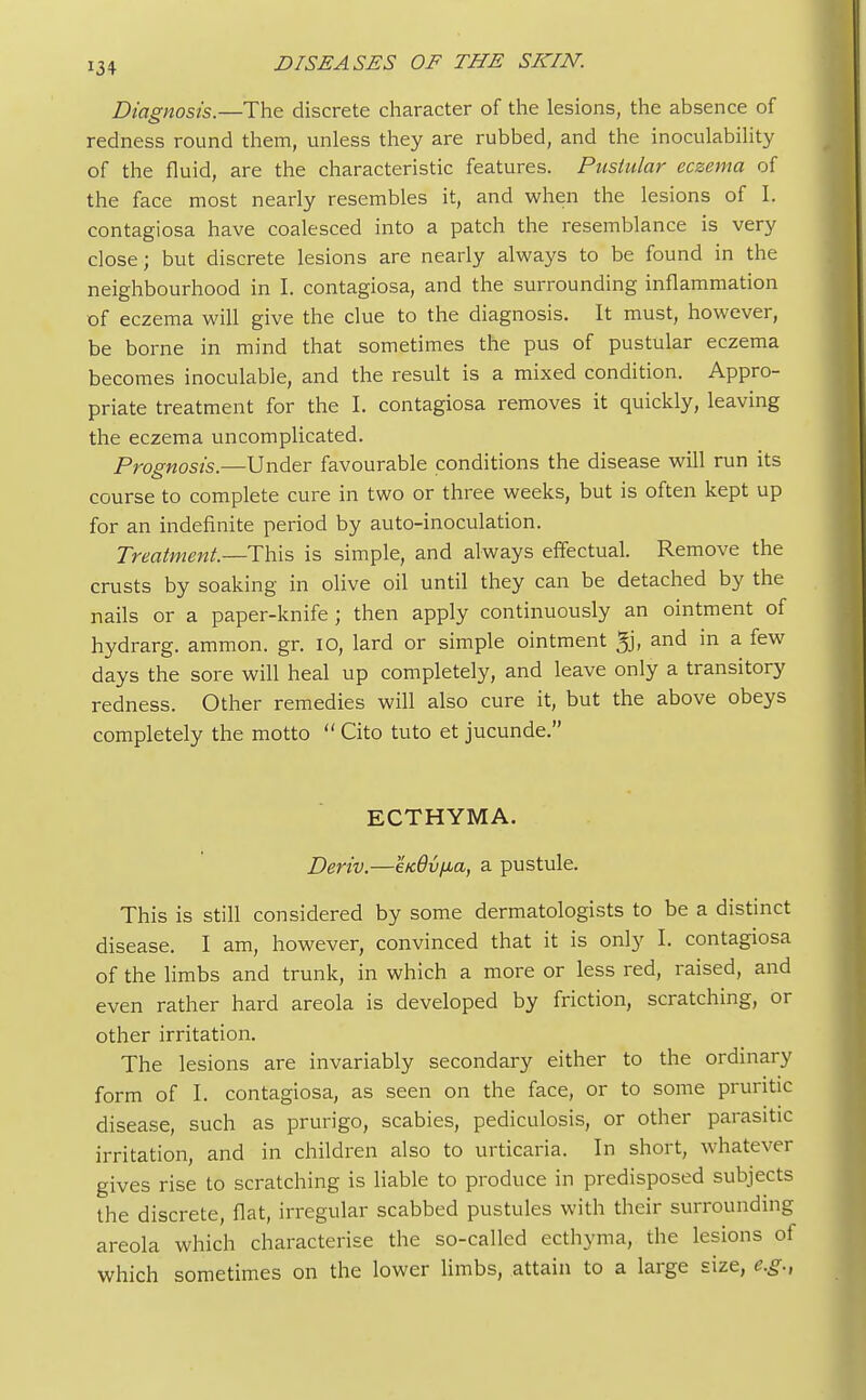 Diagnosis.—The discrete character of the lesions, the absence of redness round them, unless they are rubbed, and the inoculability of the fluid, are the characteristic features. Pustular eczema of the face most nearly resembles it, and when the lesions of I. contagiosa have coalesced into a patch the resemblance is very close; but discrete lesions are nearly always to be found in the neighbourhood in I. contagiosa, and the surrounding inflammation of eczema will give the clue to the diagnosis. It must, however, be borne in mind that sometimes the pus of pustular eczema becomes inoculable, and the result is a mixed condition. Appro- priate treatment for the I. contagiosa removes it quickly, leaving the eczema uncomplicated. Prognosis.—Under favourable conditions the disease will run its course to complete cure in two or three weeks, but is often kept up for an indefinite period by auto-inoculation. Treatment.—This is simple, and always effectual. Remove the crusts by soaking in olive oil until they can be detached by the nails or a paper-knife ; then apply continuously an ointment of hydrarg. ammon. gr. 10, lard or simple ointment 5j, and in a few days the sore will heal up completely, and leave only a transitory redness. Other remedies will also cure it, but the above obeys completely the motto  Cito tuto et jucunde. ECTHYMA. Deriv.—eKdv^a, a pustule. This is still considered by some dermatologists to be a distinct disease. I am, however, convinced that it is only I. contagiosa of the limbs and trunk, in which a more or less red, raised, and even rather hard areola is developed by friction, scratching, or other irritation. The lesions are invariably secondary either to the ordinary form of I. contagiosa, as seen on the face, or to some pruritic disease, such as prurigo, scabies, pediculosis, or other parasitic irritation, and in children also to urticaria. In short, whatever gives rise to scratching is liable to produce in predisposed subjects the discrete, flat, irregular scabbed pustules with their surrounding areola which characterise the so-called ecthyma, the lesions of which sometimes on the lower limbs, attain to a large size, e.g.,