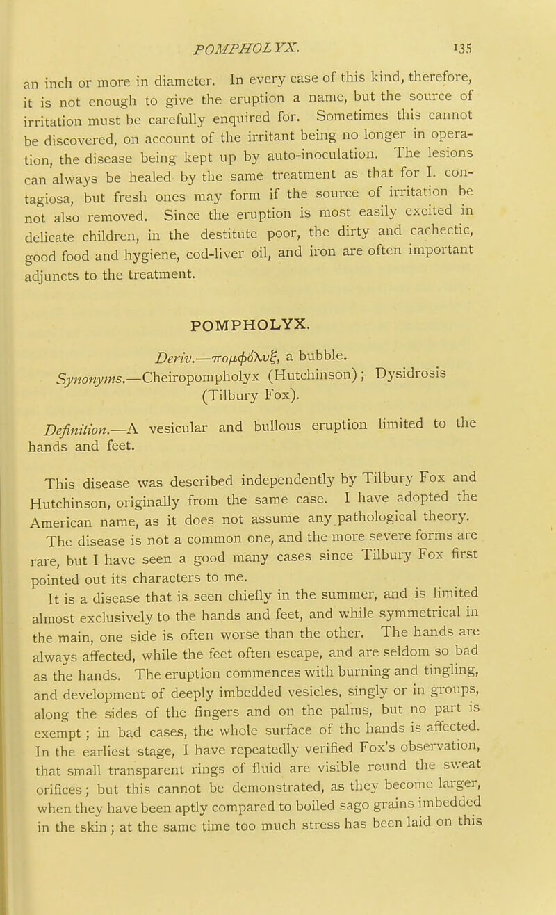 an inch or more in diameter. In every case of this kind, therefore, it is not enough to give the eruption a name, but the source of irritation must be carefully enquired for. Sometimes this cannot be discovered, on account of the irritant being no longer in opera- tion, the disease being kept up by auto-inoculation. The lesions can always be healed by the same treatment as that for I. con- tagiosa, but fresh ones may form if the source of irritation be not also removed. Since the eruption is most easily excited in delicate children, in the destitute poor, the dirty and cachectic, good food and hygiene, cod-liver oil, and iron are often important adjuncts to the treatment. POMPHOLYX. Deriv.—iro^oXv^, a bubble. Synonyms.—Cheiropompholyx (Hutchinson) ; Dysidrosis (Tilbury Fox). Definition.—A vesicular and bullous eruption limited to the hands and feet. This disease was described independently by Tilbury Fox and Hutchinson, originally from the same case. I have adopted the American name, as it does not assume any pathological theory. The disease is not a common one, and the more severe forms are rare, but I have seen a good many cases since Tilbury Fox first pointed out its characters to me. It is a disease that is seen chiefly in the summer, and is limited almost exclusively to the hands and feet, and while symmetrical in the main, one side is often worse than the other. The hands are always affected, while the feet often escape, and are seldom so bad as the hands. The eruption commences with burning and tingling, and development of deeply imbedded vesicles, singly or in groups, along the sides of the fingers and on the palms, but no part is exempt; in bad cases, the whole surface of the hands is affected. In the earliest stage, I have repeatedly verified Fox's observation, that small transparent rings of fluid are visible round the sweat orifices ; but this cannot be demonstrated, as they become larger, when they have been aptly compared to boiled sago grains imbedded in the skin; at the same time too much stress has been laid on this