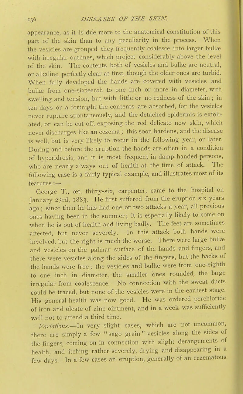 appearance, as it is due more to the anatomical constitution of this part of the skin than to any peculiarity in the process. When the vesicles are grouped they frequently coalesce into larger bullae with irregular outlines, which project considerably above the level of the skin. The contents both of vesicles and bullae are neutral, or alkaline, perfectly clear at first, though the older ones are turbid. When fully developed the hands are covered with vesicles and bullae from one-sixteenth to one inch or more in diameter, with swelling and tension, but with little or no redness of the skin ; in ten days or a fortnight the contents are absorbed, for the vesicles never rupture spontaneously, and the detached epidermis is exfoli- ated, or can be cut off, exposing the red delicate new skin, which never discharges like an eczema; this soon hardens, and the disease is well, but is very likely to recur in the following year, or later. During and before the eruption the hands are often in a condition of hyperidrosis, and it is most frequent in damp-handed persons, who are nearly always out of health at the time of attack. The following case is a fairly typical example, and illustrates most of its features :— George T., set. thirty-six, carpenter, came to the hospital on January 23rd, 1883. He first suffered from the eruption six years ago; since then he has had one or two attacks a year, all previous ones having been in the summer; it is especially likely to come on when he is out of health and living badly. The feet are sometimes affected, but never severely. In this attack both hands were involved, but the right is much the worse. There were large bullae and vesicles on the palmar surface of the hands and fingers, and there were vesicles along the sides of the fingers, but the backs of the hands were free; the vesicles and bullse were from one-eighth to one inch in diameter, the smaller ones rounded, the large irregular from coalescence. No connection with the sweat ducts could be traced, but none of the vesicles were in the earliest stage. His general health was now good. He was ordered perchlonde of iron and oleate of zinc ointment, and in a week was sufficiently well not to attend a third time. Variations.—In very slight cases, which are not uncommon, there are simply a few  sago grain  vesicles along the sides of the fingers, coming on in connection with slight derangements of health, and itching rather severely, drying and disappearing in a few days. In a few cases an eruption, generally of an eczematous