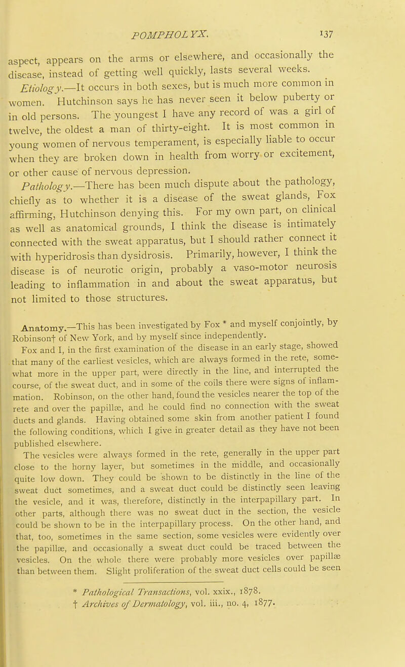 aspect, appears on the arms or elsewhere, and occasionally the disease, instead of getting well quickly, lasts several weeks. Etiology.—It occurs in both sexes, but is much more common in women. Hutchinson says he has never seen it below puberty or in old persons. The youngest I have any record of was a girl of twelve, the oldest a man of thirty-eight. It is most common in young women of nervous temperament, is especially liable to occur when they are broken down in health from worry or excitement, or other cause of nervous depression. Pathology—There has been much dispute about the pathology, chiefly as to whether it is a disease of the sweat glands,^ Fox affirming, Hutchinson denying this. For my own part, on clinical as well as anatomical grounds, I think the disease is intimately connected with the sweat apparatus, but I should rather connect it with hyperidrosis than dysidrosis. Primarily, however, I think the disease is of neurotic origin, probably a vaso-motor neurosis leading to inflammation in and about the sweat apparatus, but not limited to those structures. Anatomy—This has been investigated by Fox * and myself conjointly, by Robinsont of New York, and by myself since independently. Fox and I, in the first examination of the disease in an early stage, showed . that many of the earliest vesicles, which are always formed in the rete, some- what more in the upper part, were directly in the line, and interrupted the course, of the sweat duct, and in some of the coils there were signs of inflam- mation. Robinson, on the other hand, found the vesicles nearer the top of the rete and over the papillae, and he could find no connection with the sweat ducts and glands. Having obtained some skin from another patient I found the following conditions, which I give in greater detail as they have not been published elsewhere. The vesicles were always formed in the rete, generally in the upper part close to the horny layer, but sometimes in the middle, and occasionally quite low down. They could be shown to be distinctly in the line of the sweat duct sometimes, and a sweat duct could be distinctly seen leaving the vesicle, and it was, therefore, distinctly in the interpapillary part. In other parts, although there was no sweat duct in the section, the vesicle could be shown to be in the interpapillary process. On the other hand, and that, too, sometimes in the same section, some vesicles were evidently over the papillae, and occasionally a sweat duct could be traced between the vesicles. On the whole there were probably more vesicles over papillae than between them. Slight proliferation of the sweat duct cells could be seen * Pathological Transactions, vol. xxix., 1878. t Archives of Dermatology, vol. iii., no. 4, 1877.