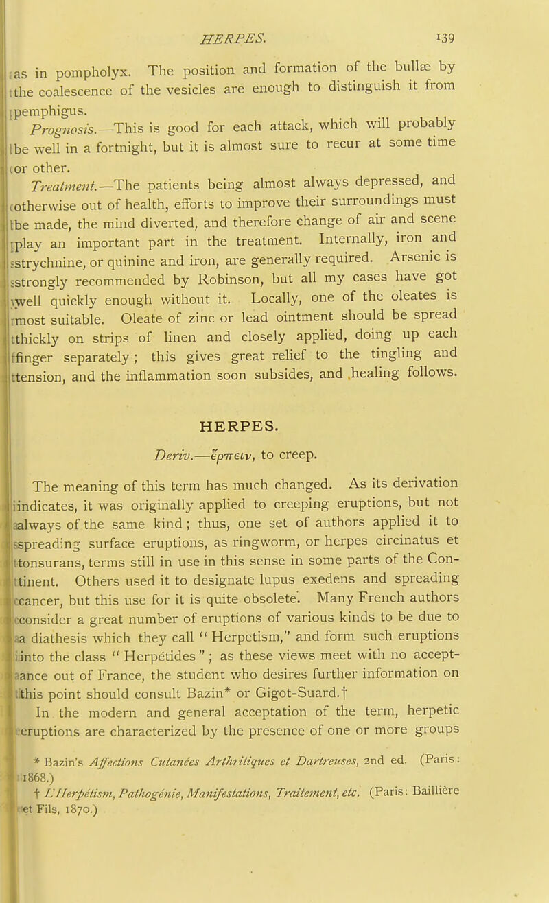 as in pompholyx. The position and formation of the bullse by :the coalescence of the vesicles are enough to distinguish it from ;pemphigus. Prognosis.—This is good for each attack, which will probably tbe well in a fortnight, but it is almost sure to recur at some time :or other. Treatment.—-The patients being almost always depressed, and [otherwise out of health, efforts to improve their surroundings must tbe made, the mind diverted, and therefore change of air and scene [Play an important part in the treatment. Internally, iron and istrychnine, or quinine and iron, are generally required. Arsenic is sstrongly recommended by Robinson, but all my cases have got well quickly enough without it. Locally, one of the oleates is rmost suitable. Oleate of zinc or lead ointment should be spread tthickly on strips of linen and closely applied, doing up each ffinger separately; this gives great relief to the tingling and ttension, and the inflammation soon subsides, and .healing follows. HERPES. Deriv.—epiretv, to creep. The meaning of this term has much changed. As its derivation Vindicates, it was originally applied to creeping eruptions, but not aalways of the same kind; thus, one set of authors applied it to sspreading surface eruptions, as ringworm, or herpes circinatus et ttonsurans, terms still in use in this sense in some parts of the Con- ttinent. Others used it to designate lupus exedens and spreading :ccancer, but this use for it is quite obsolete'. Many French authors ..-consider a great number of eruptions of various kinds to be due to \<aa diathesis which they call  Herpetism, and form such eruptions into the class  Herpetides; as these views meet with no accept- ance out of France, the student who desires further information on tithis point should consult Bazin* or Gigot-Suard.f In the modern and general acceptation of the term, herpetic 1 eruptions are characterized by the presence of one or more groups * Bazin's Affections Cutanees Art/if itiques et Dartrenses, 2nd ed. (Paris: 1:1868.) t L Herpetism, Pathogenie, Manifestations, Traitement, etc. (Paris: Bailliere Met Fils, 1870.)