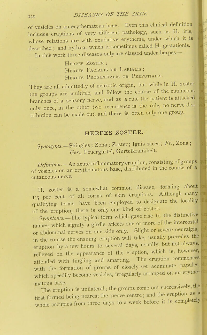 of vesicles on an erythematous base. Even this clinical definition includes eruptions of very different pathology, such as H. iris, whose relations are with exudative erythema, under which it is described ; and hydroa, which is sometimes called H. gestatioms. In this work three diseases only are classed under herpes— Herpes Zoster ; Herpes Facialis or Labialis ; Herpes Progenitalis or Preputialis. They are all admittedly of neurotic origin, but while in H. zoster the groups are multiple, and follow the course of the cutaneous branches of a sensory nerve, and as a rule the patient is attacked only once, in the other two recurrence is the rule, no nerve dis- tribution can be made out, and there is often only one group. HERPES ZOSTER. Synonyms.— Shingles; Zona; Zoster; Ignis sacer; Fr., Zona; Ger., Feuergilrtel, Gurtelkrankheit. Definition.—An acute inflammatory eruption, consisting of groups of vesicles on an erythematous base, distributed in the course of a cutaneous nerve. H zoster is a somewhat common disease, forming about r3 per cent, of all forms of skin eruptions. Although many qualifying terms have been employed to designate the locality of the eruption, there is only one kind of zoster. Symptoms.—The typical form which gave rise to the distinctive names, which signify a girdle, affects one or more of the intercostal or abdominal nerves on one side only. Slight or severe neuralgia, in the course the ensuing eruption will take, usually precedes the eruption by a few hours to several days, usually, but not always, relieved on the appearance of the eruption, which is, however, attended with tingling and smarting. The eruption commences with the formation of groups of closely-set acuminate papu es, which speedily become vesicles, irregularly arranged on an erythe- matous base. . , The eruption is unilateral; the groups come out successivel), tne first formed being nearest the nerve centre; and the eruption as a whole occupies from three days to a week before it is completely