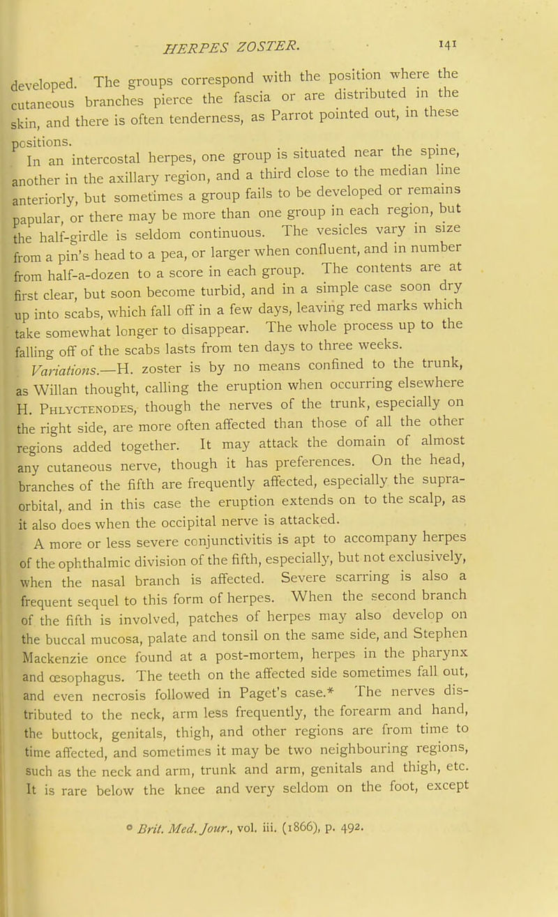 developed. The groups correspond with the position where the cutaneous branches pierce the fascia or are distributed in the skin, and there is often tenderness, as Parrot pointed out, m these positions. , In an intercostal herpes, one group is seated near the spine, another in the axillary region, and a third close to the med.an line anteriorly, but sometimes a group fails to be developed or remains papular, or there may be more than one group in each region, but the half-girdle is seldom continuous. The vesicles vary in size from a pin's head to a pea, or larger when confluent, and m number from half-a-dozen to a score in each group. The contents are at first clear but soon become turbid, and in a simple case soon dry up into scabs, which fall off in a few days, leaving red marks which take somewhat longer to disappear. The whole process up to the falling off of the scabs lasts from ten days to three weeks. Variations.—H. zoster is by no means confined to the trunk, as Willan thought, calling the eruption when occurring elsewhere H. Phlyctenodes, though the nerves of the trunk, especially on the right side, are more often affected than those of all the other regions added together. It may attack the domain of almost any cutaneous nerve, though it has preferences. On the head, branches of the fifth are frequently affected, especially the supra- orbital, and in this case the eruption extends on to the scalp, as it also does when the occipital nerve is attacked. A more or less severe conjunctivitis is apt to accompany herpes of the ophthalmic division of the fifth, especially, but not exclusively, when the nasal branch is affected. Severe scarring is also a frequent sequel to this form of herpes. When the second branch of the fifth is involved, patches of herpes may also develop on the buccal mucosa, palate and tonsil on the same side, and Stephen Mackenzie once found at a post-mortem, herpes in the pharynx and oesophagus. The teeth on the affected side sometimes fall out, and even necrosis followed in Paget's case* The nerves dis- tributed to the neck, arm less frequently, the forearm and hand, the buttock, genitals, thigh, and other regions are from time to time affected, and sometimes it may be two neighbouring regions, such as the neck and arm, trunk and arm, genitals and thigh, etc. It is rare below the knee and very seldom on the foot, except