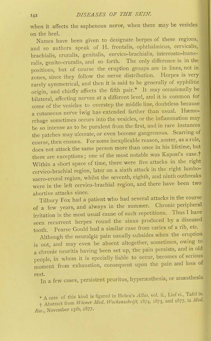 when it affects the saphenous nerve, when there may be vesicles on the heel. Names have been given to designate herpes of these regions, and so authors speak of H. frontalis, ophthalmicus, cervicalis, brachialis, cruralis, genitalis, eervico-brachialis, intercosto-hume- ralis, genito-cruralis, and so forth. The only difference is in the positions, but of course the eruption groups are in lines, not in zones since they follow the nerve distribution. Herpes is very rarely symmetrical, and then it is said to be generally of syphilitic origin, and chiefly affects the fifth pair.* It may occasionally be bilateral, affecting nerves at a different level, and it is common for some of the vesicles to overstep the middle line, doubtless because a cutaneous nerve twig has extended farther than usual. Haemo- rrhage sometimes occurs into the vesicles, or the inflammation may be so intense as to be purulent from the first, and in rare instances the patches may ulcerate, or even become gangrenous. Scarring of course, then ensues. For some inexplicable reason, zoster, as a rule, does not attack the same person more than once in his lifetime, but there are exceptions ; one of the most notable was Kaposi's case.f Within a short space of time, there were five attacks in the right cervico-brachial region, later on a sixth attack in the right lumbo- sacro-crural region, whilst the seventh, eighth, and ninth outbreaks were in the left cervico-brachial region, and there have been two abortive attacks since. Tilbury Fox had a patient who had several attacks in the course of a few years, and always in the summer. Chronic peripheral irritation is the most usual cause of such repetitions. Thus I have seen recurrent herpes round the sinus produced by a diseased tooth. Pearse Gould had a similar case from caries of a rib, etc. Although the neuralgic pain usually subsides when the eruption is out, and may even be absent altogether, sometimes, owing to a chronic neuritis having been set up, the pain persists, and in old people, in whom it is specially liable to occur, becomes of serious moment from exhaustion, consequent upon the pain and loss of ^ In a few cases, persistent pruritus, hyperesthesia, or anaesthesia • A case of this kind is figured in Hebra's Alias, vol. ii., Lief vi., Tafel_ifl f Abstract from Wiener Med. Wochensehnft, 1874, i375- and 1877, m Mat. Rec, November 15th, 1877.
