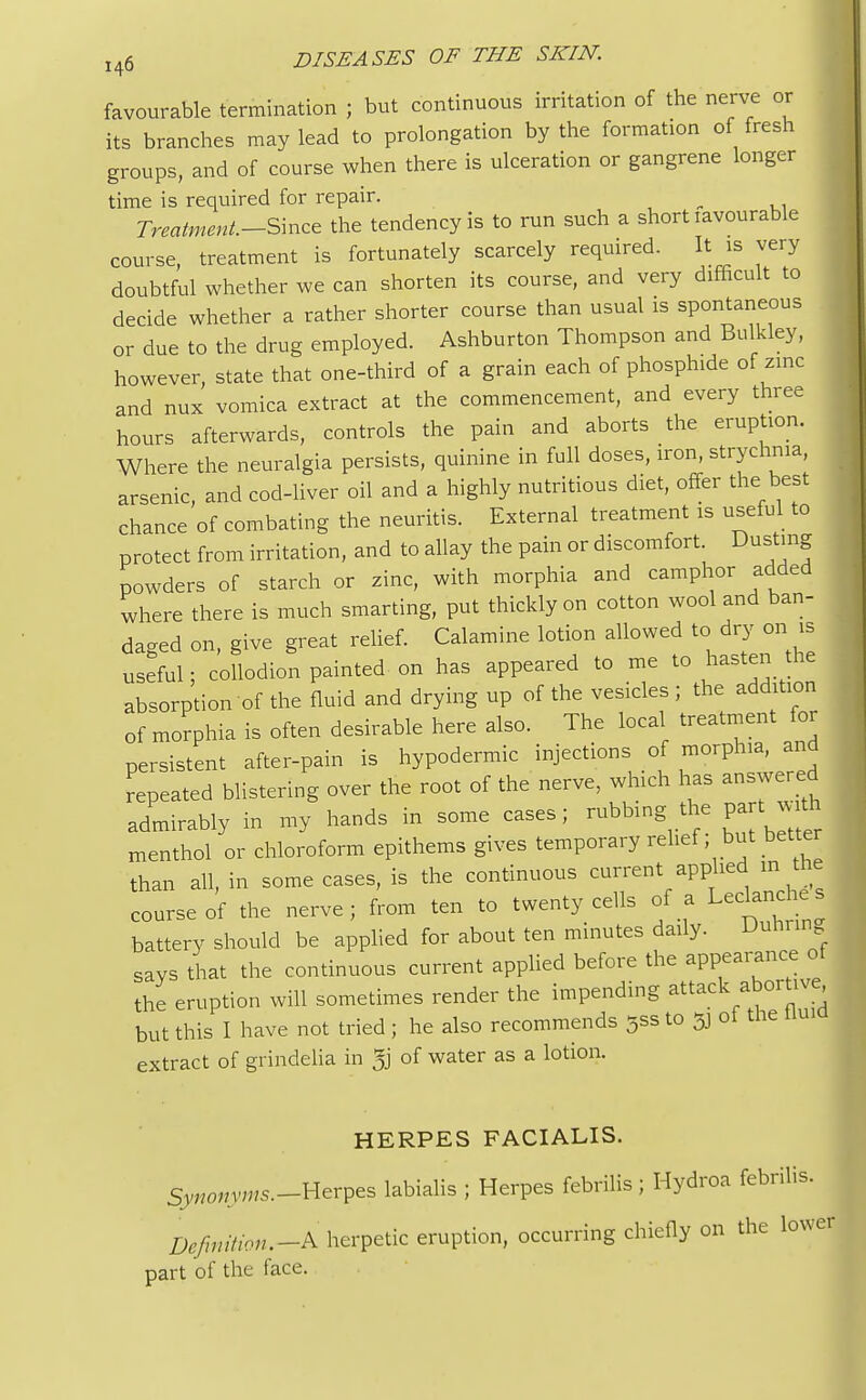 favourable termination ; but continuous irritation of the nerve or its branches may lead to prolongation by the formation of fresh groups, and of course when there is ulceration or gangrene longer time is required for repair. Treatment.-Smce the tendency is to run such a short lavourable course, treatment is fortunately scarcely required. It is very doubtful whether we can shorten its course, and very difficult to decide whether a rather shorter course than usual is spontaneous or due to the drug employed. Ashburton Thompson and Bulkley, however, state that one-third of a grain each of phosphide of zinc and nux vomica extract at the commencement, and every three hours afterwards, controls the pain and aborts the eruption. Where the neuralgia persists, quinine in full doses, iron, strychnia, arsenic, and cod-liver oil and a highly nutritious diet, offer the best chance of combating the neuritis. External treatment is useful to protect from irritation, and to allay the pain or discomfort. Dusting powders of starch or zinc, with morphia and camphor added where there is much smarting, put thickly on cotton wool and ban- daged on, give great relief. Calamine lotion allowed to dry on is useful; collodion painted on has appeared to me to hasten the absorption of the fluid and drying up of the vesicles ; the addition of morphia is often desirable here also. The local treatment for persistent after-pain is hypodermic injections of morphia, and repeated blistering over the root of the nerve, which has answered admirably in my hands in some cases; rubbing the pan with menthol or chloroform epithems gives temporary relief; but better than all, in some cases, is the continuous current applied m the course of the nerve; from ten to twenty cells of a tranches battery should be applied for about ten minutes daily. Dunring says that the continuous current applied before the appearance ot the eruption will sometimes render the impending attack abortive but this I have not tried ; he also recommends 5ss to 5j ot the tluia extract of grindelia in £j of water as a lotion. HERPES FACIALIS. Syiwnyms.-Uevpes labialis ; Herpes febrilis ; Hydroa febrilis. Definition.-A. herpetic eruption, occurring chiefly on the lower part of the face.