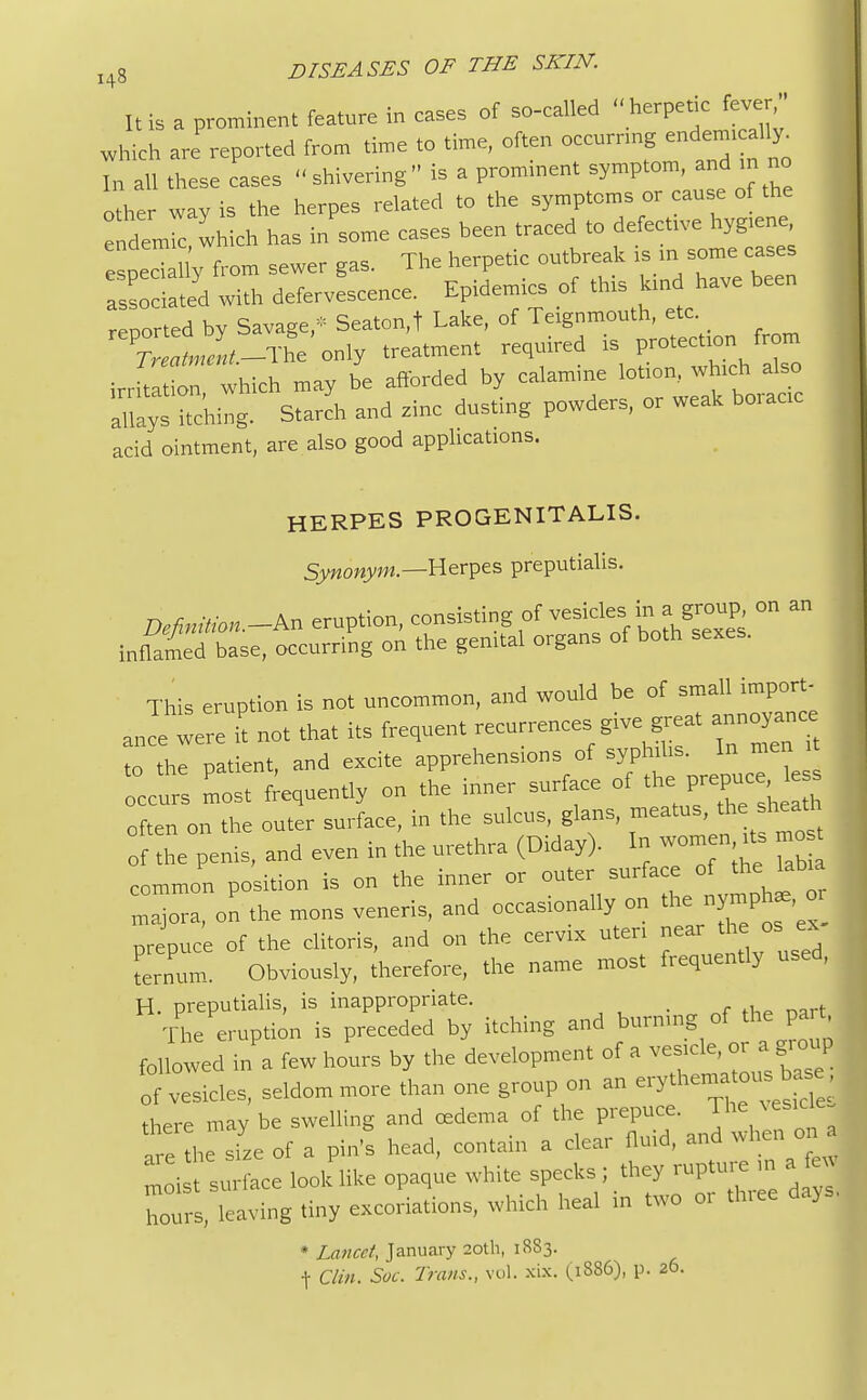 It is a prominent feature in cases of so-called  herpetic fever/. I which are'reported from time to time, often occurring «<^* In all these cases shivering is a prominent symptom^and in no other way is the herpes related to the symptoms or cause of the endemic which has in some cases been traced to defective hygiene, e pecT l'y from sewer gas. The herpetic outbreak is in some cases a ciated with defervescence. Epidemics of this kind have been reported by Savage,- Seaton,t Lake, of Teignmouth, etc. CLi-The only treatment required is protection from in-hlt o which may be afforded by calamine lotion, which also ahays hching. Starch and zinc dusting powders, or weak boracic acid ointment, are also good applications. HERPES PRO GENITALIS. Synonym.—Herpes preputialis. Definition.-^ eruption, consisting of vesicles; in, a group on an inflamed base, occurring on the genital organs of both sexes. This eruption is not uncommon, and would be of small import- ance were it not that its frequent recurrences give great annoyance to the patient, and excite apprehensions of syphilis. In men occurs most frequently on the inner surface of the> P-W^J often on the outer surface, in the sulcus, glans, meatus, the sheath of the penis, and even in the urethra (Diday). In women its mo* common position is on the inner or outer surface of the labia majora, on the mons veneris, and occasionally on ^n^* prepuce of the clitoris, and on the cervix uteri near the os ex Lnum. Obviously, therefore, the name most frequently used, H. preputialis, is inappropriate. The eruption is preceded by itching and burning of the pait followed in a few hours by the development of a of vesicles, seldom more than one group on an e^*^^ there may be swelling and oedema of the prepuce. The vesica . are he size of a pin's head, contain a clear fluid, and when on a  i t surface look like opaque white specks ; they rupture m a hours, leaving tiny excoriations, which heal in two 01 three days * Lancet, January 20th, 18S3. t Clin. Soc. Trans., vol. xix. (.1886), p. 26.