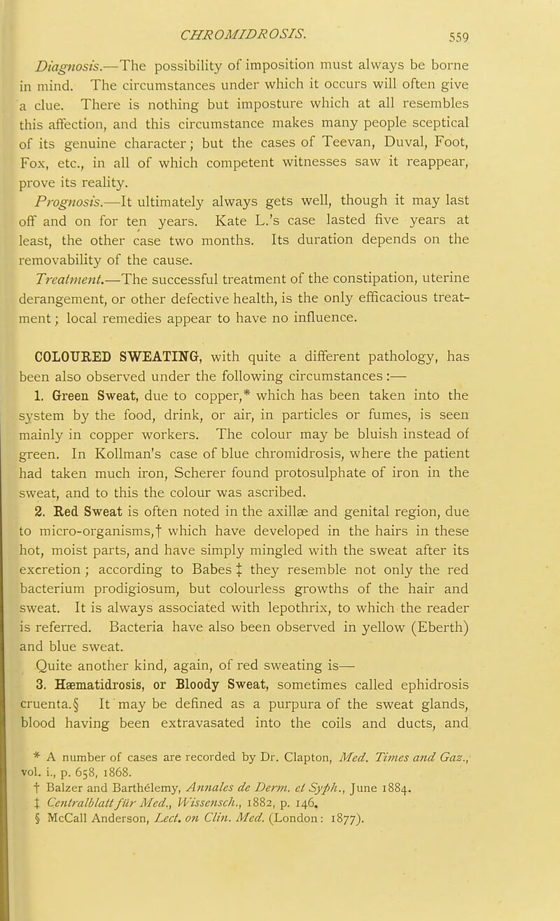Diagnosis.—The possibility of imposition must always be borne in mind. The circumstances under which it occurs will often give a clue. There is nothing but imposture which at all resembles this affection, and this circumstance makes many people sceptical of its genuine character; but the cases of Teevan, Duval, Foot, Fox, etc., in all of which competent witnesses saw it reappear, prove its reality. Prognosis.—It ultimately always gets well, though it may last off and on for ten years. Kate L.'s case lasted five years at least, the other case two months. Its duration depends on the removability of the cause. Treatment.—The successful treatment of the constipation, uterine derangement, or other defective health, is the only efficacious treat- ment ; local remedies appear to have no influence. COLOURED SWEATING, with quite a different pathology, has been also observed under the following circumstances:— 1. Green Sweat, due to copper,* which has been taken into the system by the food, drink, or air, in particles or fumes, is seen mainly in copper workers. The colour may be bluish instead of green. In Kollman's case of blue chromidrosis, where the patient had taken much iron, Scherer found protosulphate of iron in the sweat, and to this the colour was ascribed. 2. Red Sweat is often noted in the axillae and genital region, due to micro-organisms,t which have developed in the hairs in these hot, moist parts, and have simply mingled with the sweat after its excretion ; according to Babes { they resemble not only the red bacterium prodigiosum, but colourless growths of the hair and sweat. It is always associated with lepothrix, to which the reader is referred. Bacteria have also been observed in yellow (Eberth) and blue sweat. Quite another kind, again, of red sweating is— 3. Haematidrosis, or Bloody Sweat, sometimes called ephidrosis cruenta.§ It may be defined as a purpura of the sweat glands, blood having been extravasated into the coils and ducts, and. * A number of cases are recorded by Dr. Clapton, Med. Times and Gaz., vol. L, p. 658, 1868. t Balzcr and Barthelemy, Annates de Derm, el Syph., June 1884. \ Ccntralblatt fur Med., Wissensch., 1882, p. 146. § McCall Anderson, Lect. on Clin. Med. (London: 1877).
