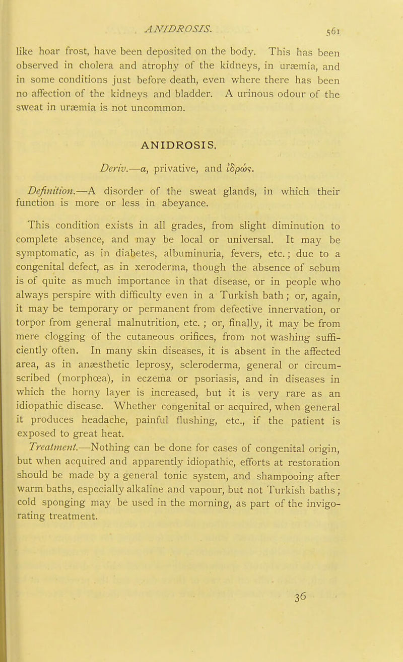 ANIDROSIS. like hoar frost, have been deposited on the body. This has been observed in cholera and atrophy of the kidneys, in uraemia, and in some conditions just before death, even where there has been no affection of the kidneys and bladder. A urinous odour of the sweat in uraemia is not uncommon. ANIDROSIS. Deriv.—a, privative, and t'Spw?. Definition.—A disorder of the sweat glands, in which their function is more or less in abeyance. This condition exists in all grades, from slight diminution to complete absence, and may be local or universal. It ma}' be symptomatic, as in diabetes, albuminuria, fevers, etc.; due to a congenital defect, as in xeroderma, though the absence of sebum is of quite as much importance in that disease, or in people who always perspire with difficulty even in a Turkish bath; or, again, it may be temporary or permanent from defective innervation, or torpor from general malnutrition, etc. ; or, finally, it may be from mere clogging of the cutaneous orifices, from not washing suffi- ciently often. In many skin diseases, it is absent in the affected area, as in anaesthetic leprosy, scleroderma, general or circum- scribed (morphcea), in eczema or psoriasis, and in diseases in which the horny layer is increased, but it is very rare as an idiopathic disease. Whether congenital or acquired, when general it produces headache, painful flushing, etc., if the patient is exposed to great heat. Treatment.—Nothing can be done for cases of congenital origin, but when acquired and apparently idiopathic, efforts at restoration should be made by a general tonic system, and shampooing after warm baths, especially alkaline and vapour, but not Turkish baths; cold sponging may be used in the morning, as part of the invigo- rating treatment. 36