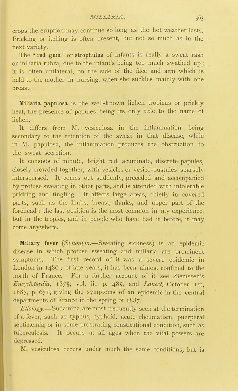 crops the eruption may continue so long as the hot weather lasts.. Pricking or itching is often present, but not so much as in the next variety. The red gum or strophulus of infants is really a sweat rash or miliaria rubra, due to the infant's being too much swathed up; it is often unilateral, on the side of the face and arm which is held to the mother in nursing, when she suckles mainly with one breast. Miliaria papulosa is the well-known lichen tropicus or prickly heat, the presence of papules being its only title to the name of lichen. It differs from M. vesiculosa in the inflammation being secondary to the retention of the sweat in that disease, while in M. papulosa, the inflammation produces the obstruction to the sweat secretion. It consists of minute, bright red, acuminate, discrete papules, closely crowded together, with vesicles or vesico-pustules sparsely interspersed. It comes out suddenly, preceded and accompanied by profuse sweating in other parts, and is attended with intolerable pricking and tingling. It affects large areas, chiefly in covered parts, such as the limbs, breast, flanks, and upper part of the forehead ; the last position is the most common in my experience, but in the tropics, and in people who have had it before, it may come anywhere. Miliary fever (Synonym.—Sweating sickness) is an epidemic disease in which profuse sweating and miliaria are prominent symptoms. The first record of it was a severe epidemic in London in i486 ; of late years, it has been almost confined to the north of France. For a further account of it see Ziemssen's Encyclopaedia, 1875, vol. ii., p. 485, and Lancet, October 1st, 1887, p. 671, giving the symptoms of an epidemic in the central departments of France in the spring of 1887. Etiology.—Sudamina are most frequently seen at the termination of a fever, such as typhus, typhoid, acute rheumatism, puerperal septicaemia, or in some prostrating constitutional condition, such as tuberculosis. It occurs at all ages when the vital powers are depressed. M. vesiculosa occurs under much the same conditions, but is