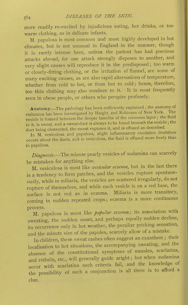 more readily re-excited by injudicious eating, hot drinks, or too warm clothing, as in delicate infants. M. papulosa is most common and most highly developed in hot climates, but is not unusual in England in the summer, though it Is rarely intense here, unless the patient has had previous attacks abroad, for one attack strongly disposes to another, and very slight causes will reproduce it in the predisposed; too warm or closely-fitting clothing, or the irritation of flannel, are some of many exciting causes, as are also rapid alternations of temperature, whether from cold to hot, or from hot to cold; hence, therefore, too thin clothing may also conduce to it. It is most frequently seen in obese people, or others who perspire profusely. Anatomy The pathology has been sufficiently explained ; the anatomy of sudamina has been investigated by Haight, and Robinson of New York. The vesicle is formed between the deeper lamellae of the corneous layer ; the fluid in it, is sweat, and a sweat-duct is always to be found beneath the vesicle; the duct'being obstructed, the sweat ruptures it, and is effused as described. In M. vesiculosa and papulosa, slight inflammatory exudation doubtless occurs about the ducts, and in vesiculosa, the fluid is effused more freely than in papulosa. Diagnosis.—The minute pearly vesicles of sudamina can scarcely be mistaken for anything else. M. vesiculosa is most like vesicular eczema, but in the last there is a tendency to form patches, and the vesicles rupture spontane- ously, while in miliaria, the vesicles are scattered irregularly, do not rupture of themselves, and while each vesicle is on a red base, the surface is not red as in eczema. Miliaria is more transitory, coming in sudden repeated crops; eczema is a more continuous process. M. papulosa is most like papular eczema; its association with sweating, the sudden onset, and perhaps equally sudden decline, its occurrence only in hot weather, the peculiar pricking sensation, and the minute size of the papules, scarcely allow of a mistake. In children, these sweat rashes often suggest an exanthem ; their localisation to hot situations, the accompanying sweating, and the absence of the constitutional symptoms of measles, scarlatina, and rotheln, etc., will generally guide aright; but when sudamina occur with scarlatina such criteria fail, and the knowledge of the possibility of such a conjunction is all there is to afford a clue.
