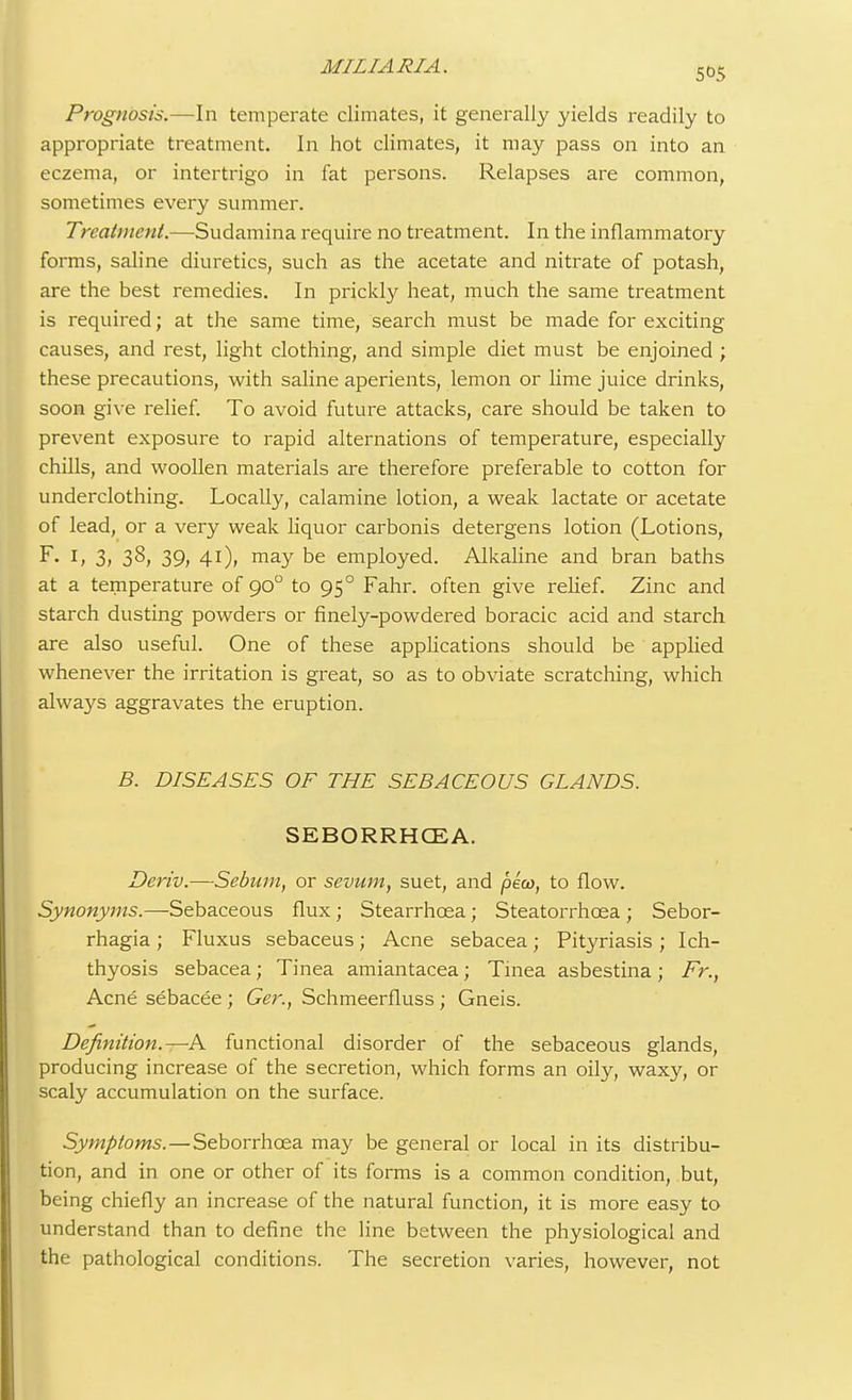 505 Prognosis.—In temperate climates, it generally yields readily to appropriate treatment. In hot climates, it may pass on into an eczema, or intertrigo in fat persons. Relapses are common, sometimes every summer. Treatment.—Sudamina require no treatment. In the inflammatory forms, saline diuretics, such as the acetate and nitrate of potash, are the best remedies. In prickly heat, much the same treatment is required; at the same time, search must be made for exciting causes, and rest, light clothing, and simple diet must be enjoined ; these precautions, with saline aperients, lemon or lime juice drinks, soon give relief. To avoid future attacks, care should be taken to prevent exposure to rapid alternations of temperature, especially chills, and woollen materials are therefore preferable to cotton for underclothing. Locally, calamine lotion, a weak lactate or acetate of lead, or a very weak liquor carbonis detergens lotion (Lotions, F. 1, 3, 38, 39, 41), may be employed. Alkaline and bran baths at a temperature of 900 to 950 Fahr. often give relief. Zinc and starch dusting powders or finely-powdered boracic acid and starch are also useful. One of these applications should be applied whenever the irritation is great, so as to obviate scratching, which always aggravates the eruption. B. DISEASES OF THE SEBACEOUS GLANDS. SEBORRHCEA. Deriv.—Sebum, or sevum, suet, and peco, to flow. Synonyms.—Sebaceous flux; Stearrhcea; Steatorrhcea ; Sebor- rhagia ; Fluxus sebaceus; Acne sebacea; Pityriasis ; Ich- thyosis sebacea; Tinea amiantacea; Tinea asbestina ; Fr., Acne sebacee ; Ger., Schmeerfluss; Gneis. Definition.—& functional disorder of the sebaceous glands, producing increase of the secretion, which forms an oily, waxy, or scaly accumulation on the surface. Symptoms.—Seborrhcea may be general or local in its distribu- tion, and in one or other of its forms is a common condition, but, being chiefly an increase of the natural function, it is more easy to understand than to define the line between the physiological and the pathological conditions. The secretion varies, however, not