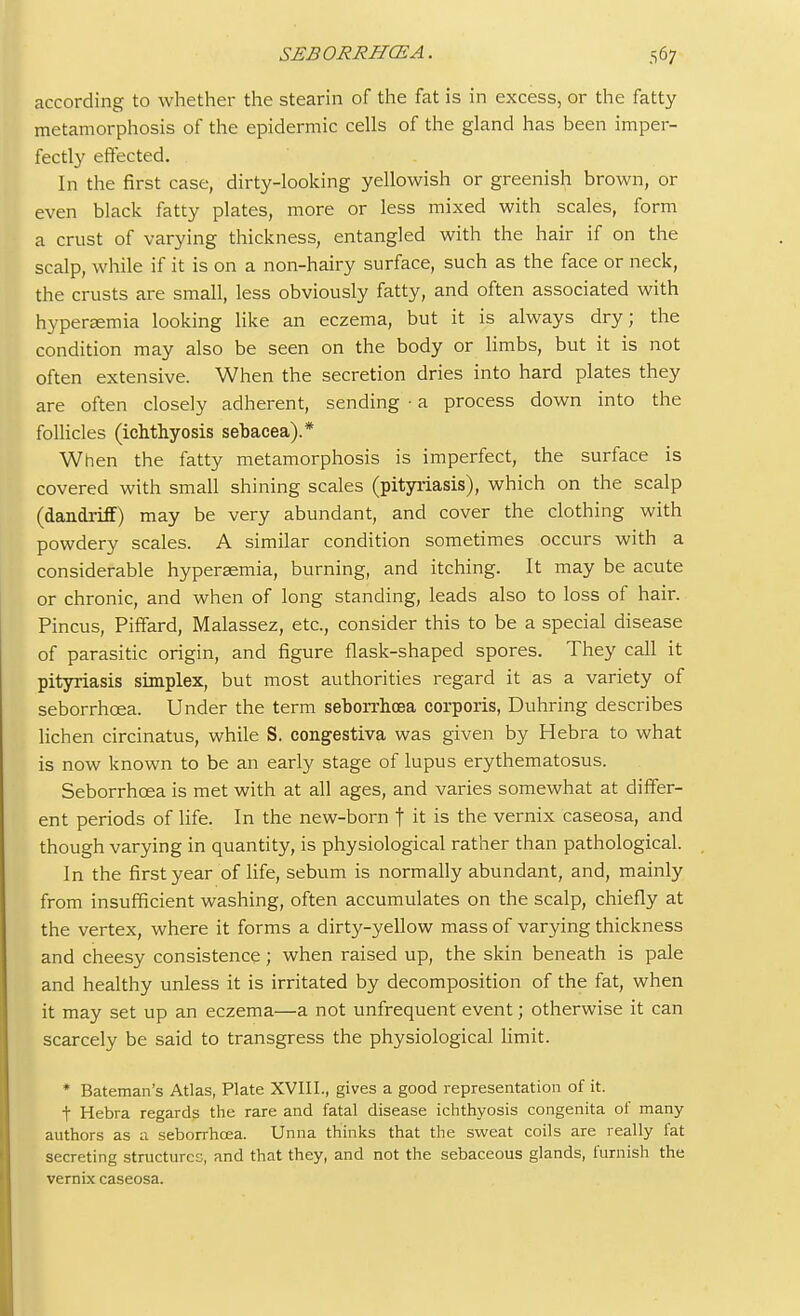 according to whether the stearin of the fat is in excess, or the fatty metamorphosis of the epidermic cells of the gland has been imper- fectly effected. In the first case, dirty-looking yellowish or greenish brown, or even black fatty plates, more or less mixed with scales, form a crust of varying thickness, entangled with the hair if on the scalp, while if it is on a non-hairy surface, such as the face or neck, the crusts are small, less obviously fatty, and often associated with hyperemia looking like an eczema, but it is always dry; the condition may also be seen on the body or limbs, but it is not often extensive. When the secretion dries into hard plates they are often closely adherent, sending • a process down into the follicles (ichthyosis sebacea).* When the fatty metamorphosis is imperfect, the surface is covered with small shining scales (pityriasis), which on the scalp (dandrifF) may be very abundant, and cover the clothing with powdery scales. A similar condition sometimes occurs with a considerable hyperaemia, burning, and itching. It may be acute or chronic, and when of long standing, leads also to loss of hair. Pincus, Piffard, Malassez, etc., consider this to be a special disease of parasitic origin, and figure flask-shaped spores. They call it pityriasis simplex, but most authorities regard it as a variety of seborrhcea. Under the term seborrhcea corporis, Duhring describes lichen circinatus, while S. congestiva was given by Hebra to what is now known to be an early stage of lupus erythematosus. Seborrhcea is met with at all ages, and varies somewhat at differ- ent periods of life. In the new-born t it is the vernix caseosa, and though varying in quantity, is physiological rather than pathological. In the first year of life, sebum is normally abundant, and, mainly from insufficient washing, often accumulates on the scalp, chiefly at the vertex, where it forms a dirty-yellow mass of varying thickness and cheesy consistence; when raised up, the skin beneath is pale and healthy unless it is irritated by decomposition of the fat, when it may set up an eczema—a not unfrequent event; otherwise it can scarcely be said to transgress the physiological limit. * Bateman's Atlas, Plate XVIII., gives a good representation of it. t Hebra regards the rare and fatal disease ichthyosis congenita of many authors as a. seborrhcea. Unna thinks that the sweat coils are really fat secreting structures, and that they, and not the sebaceous glands, furnish the vernix caseosa.